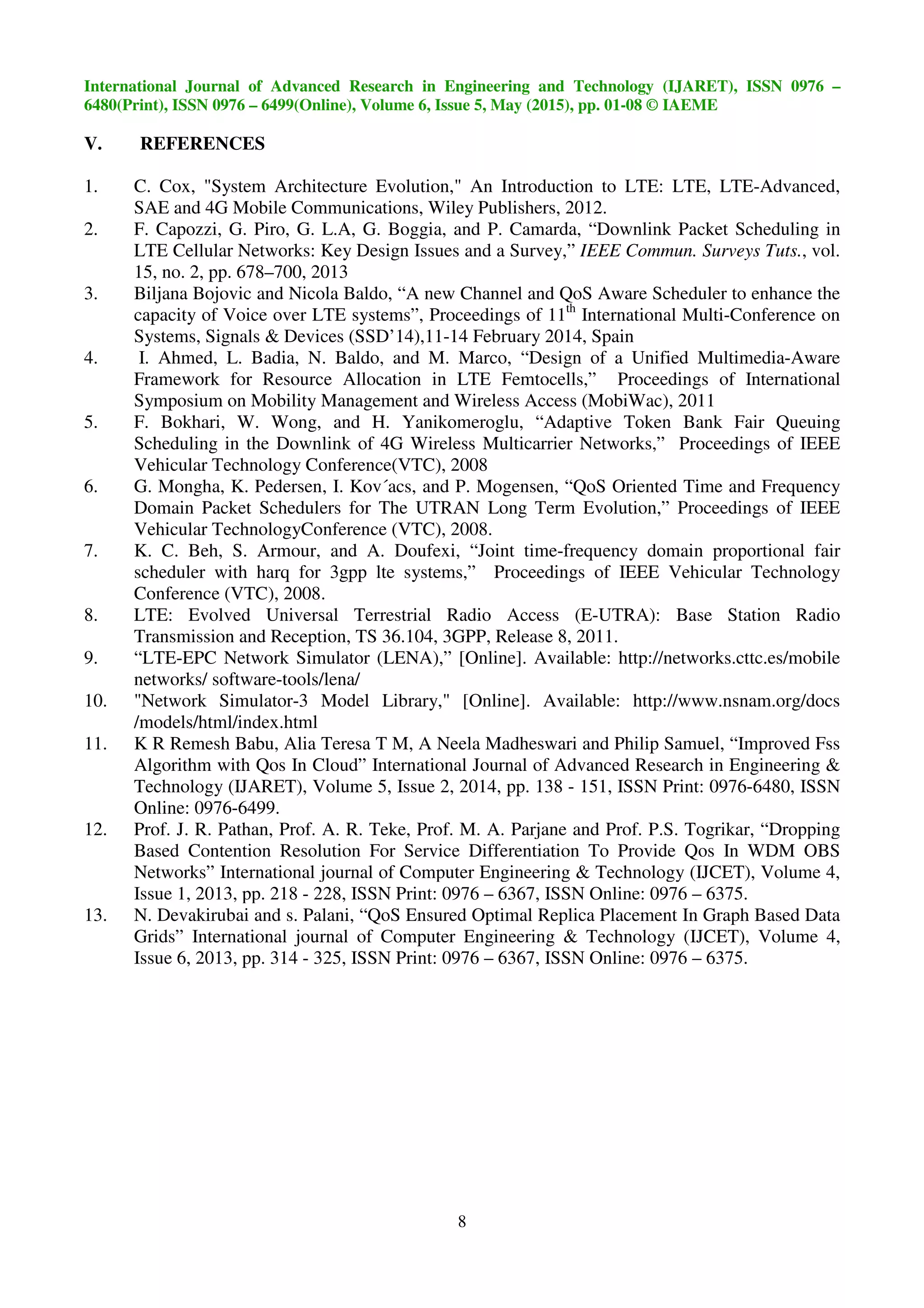 International Journal of Advanced Research in Engineering and Technology (IJARET), ISSN 0976 –
6480(Print), ISSN 0976 – 6499(Online), Volume 6, Issue 5, May (2015), pp. 01-08 © IAEME
8
V. REFERENCES
1. C. Cox, "System Architecture Evolution," An Introduction to LTE: LTE, LTE-Advanced,
SAE and 4G Mobile Communications, Wiley Publishers, 2012.
2. F. Capozzi, G. Piro, G. L.A, G. Boggia, and P. Camarda, “Downlink Packet Scheduling in
LTE Cellular Networks: Key Design Issues and a Survey,” IEEE Commun. Surveys Tuts., vol.
15, no. 2, pp. 678–700, 2013
3. Biljana Bojovic and Nicola Baldo, “A new Channel and QoS Aware Scheduler to enhance the
capacity of Voice over LTE systems”, Proceedings of 11th
International Multi-Conference on
Systems, Signals & Devices (SSD’14),11-14 February 2014, Spain
4. I. Ahmed, L. Badia, N. Baldo, and M. Marco, “Design of a Unified Multimedia-Aware
Framework for Resource Allocation in LTE Femtocells,” Proceedings of International
Symposium on Mobility Management and Wireless Access (MobiWac), 2011
5. F. Bokhari, W. Wong, and H. Yanikomeroglu, “Adaptive Token Bank Fair Queuing
Scheduling in the Downlink of 4G Wireless Multicarrier Networks,” Proceedings of IEEE
Vehicular Technology Conference(VTC), 2008
6. G. Mongha, K. Pedersen, I. Kov´acs, and P. Mogensen, “QoS Oriented Time and Frequency
Domain Packet Schedulers for The UTRAN Long Term Evolution,” Proceedings of IEEE
Vehicular TechnologyConference (VTC), 2008.
7. K. C. Beh, S. Armour, and A. Doufexi, “Joint time-frequency domain proportional fair
scheduler with harq for 3gpp lte systems,” Proceedings of IEEE Vehicular Technology
Conference (VTC), 2008.
8. LTE: Evolved Universal Terrestrial Radio Access (E-UTRA): Base Station Radio
Transmission and Reception, TS 36.104, 3GPP, Release 8, 2011.
9. “LTE-EPC Network Simulator (LENA),” [Online]. Available: http://networks.cttc.es/mobile
networks/ software-tools/lena/
10. "Network Simulator-3 Model Library," [Online]. Available: http://www.nsnam.org/docs
/models/html/index.html
11. K R Remesh Babu, Alia Teresa T M, A Neela Madheswari and Philip Samuel, “Improved Fss
Algorithm with Qos In Cloud” International Journal of Advanced Research in Engineering &
Technology (IJARET), Volume 5, Issue 2, 2014, pp. 138 - 151, ISSN Print: 0976-6480, ISSN
Online: 0976-6499.
12. Prof. J. R. Pathan, Prof. A. R. Teke, Prof. M. A. Parjane and Prof. P.S. Togrikar, “Dropping
Based Contention Resolution For Service Differentiation To Provide Qos In WDM OBS
Networks” International journal of Computer Engineering & Technology (IJCET), Volume 4,
Issue 1, 2013, pp. 218 - 228, ISSN Print: 0976 – 6367, ISSN Online: 0976 – 6375.
13. N. Devakirubai and s. Palani, “QoS Ensured Optimal Replica Placement In Graph Based Data
Grids” International journal of Computer Engineering & Technology (IJCET), Volume 4,
Issue 6, 2013, pp. 314 - 325, ISSN Print: 0976 – 6367, ISSN Online: 0976 – 6375.
 
