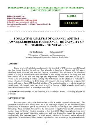 International Journal of Advanced Research in Engineering and Technology (IJARET), ISSN 0976 –
6480(Print), ISSN 0976 – 6499(Online), Volume 6, Issue 5, May (2015), pp. 01-08 © IAEME
1
SIMULATIVE ANALYSIS OF CHANNEL AND QoS
AWARE SCHEDULER TO ENHANCE THE CAPACITY OF
MULTIMEDIA LTE NETWORKS
Savitha Suresh1
, Lethakumary.B2
1,2
Department of Electronics and Communication
University College of Engineering, Muttom, Kerala, India
ABSTRACT
Here a new MAC scheduling mechanism for the downlink of LTE systems named Channel
and Qos Aware Scheduler is analyzed. This scheduler is based on a Channel and QoS aware
algorithm which performs joint time and frequency scheduling. The relevance of the scheduler
comes in to play in a situation in which the number of data hungry users are at the rising edge and
they demand for traffics that have very tight QoS requirement in terms of bit rate and delay.eg:-
VoIP, Video conferencing & Online Gaming. The performance of the scheduler is evaluated by
means of network simulations in LTE single cell scenario with mixed traffic and compared the
results with state of the art LTE downlink schedulers. The results shows that in a realistic scenario in
which quality of channel varies over time as well as frequency, CQA scheduler significantly
outperforms other schedulers in terms of provided QoS.
Keywords : Channel and Qos Aware Scheduler, LTE, Multimedia Traffic, Scheduling, Single Cell
Networks
I. INTRODUCTION
For many years, voice calls dominated the traffic in mobile communication network. The
growth of mobile data was initially slow, but in the past couple of years, its use started to increase
dramatically. A part of this growth was driven by the increased availability of 3.5G communication
technology. More important, however was the introduction of Apple iPhone in 2007, followed by
devices based on Google’s Android operating system from 2008. These smart phones were more
attractive and user friendly than their predecessors and were designed to support the creation of
application by third party developers. The result was an explosion in the number and use of mobile
applications. As a contributory factor, network operators had tried to encourage the growth of mobile
INTERNATIONAL JOURNAL OF ADVANCED RESEARCH IN ENGINEERING
AND TECHNOLOGY (IJARET)
ISSN 0976 - 6480 (Print)
ISSN 0976 - 6499 (Online)
Volume 6, Issue 5, May (2015), pp. 01-08
© IAEME: www.iaeme.com/ IJARET.asp
Journal Impact Factor (2015): 8.5041 (Calculated by GISI)
www.jifactor.com
IJARET
© I A E M E
 