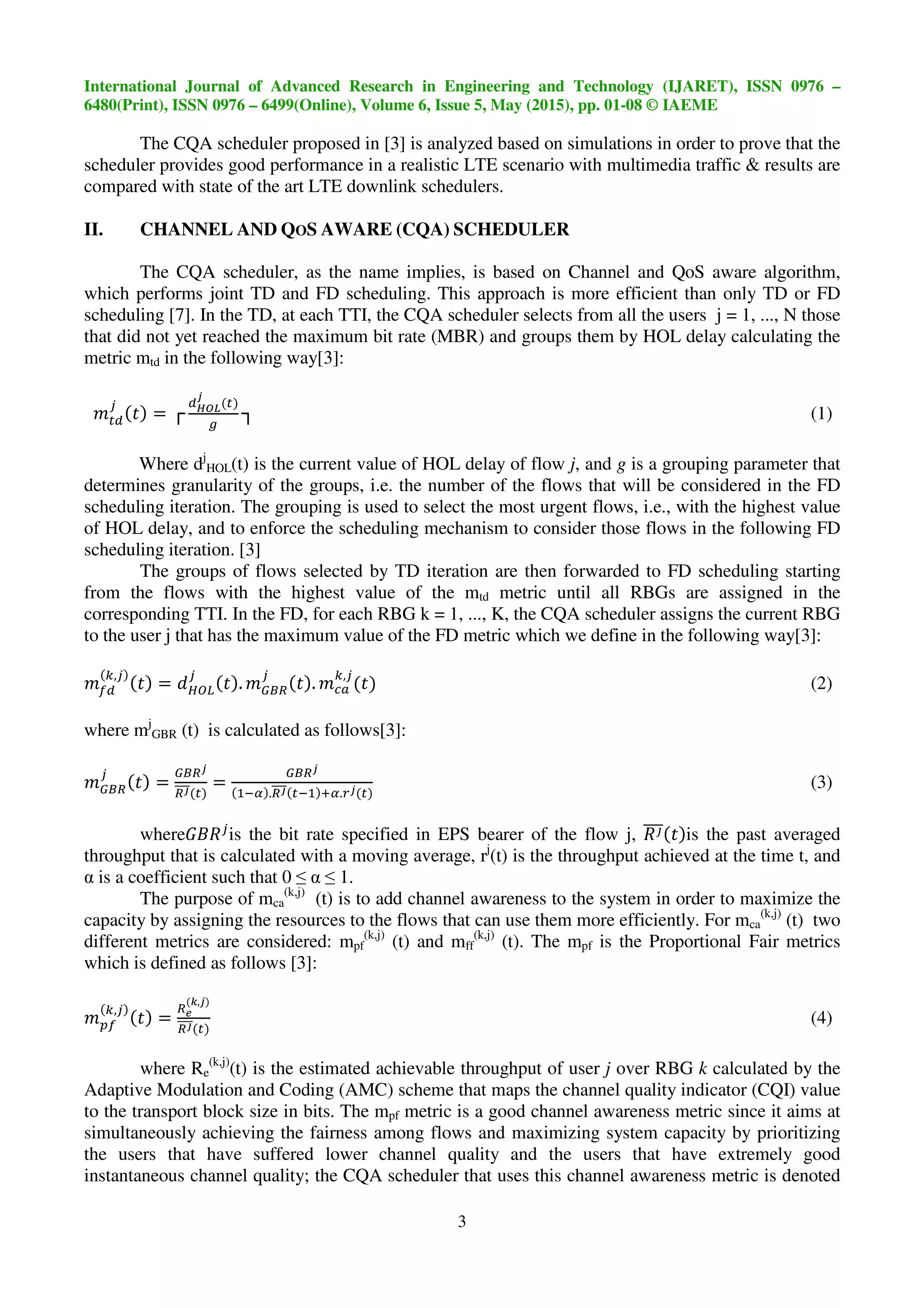 International Journal of Advanced Research in Engineering and Technology (IJARET), ISSN 0976 –
6480(Print), ISSN 0976 – 6499(Online), Volume 6, Issue 5, May (2015), pp. 01-08 © IAEME
3
The CQA scheduler proposed in [3] is analyzed based on simulations in order to prove that the
scheduler provides good performance in a realistic LTE scenario with multimedia traffic & results are
compared with state of the art LTE downlink schedulers.
II. CHANNEL AND QOS AWARE (CQA) SCHEDULER
The CQA scheduler, as the name implies, is based on Channel and QoS aware algorithm,
which performs joint TD and FD scheduling. This approach is more efficient than only TD or FD
scheduling [7]. In the TD, at each TTI, the CQA scheduler selects from all the users j = 1, ..., N those
that did not yet reached the maximum bit rate (MBR) and groups them by HOL delay calculating the
metric mtd in the following way[3]:
= ┌ ┐ (1)
Where dj
HOL(t) is the current value of HOL delay of flow j, and g is a grouping parameter that
determines granularity of the groups, i.e. the number of the flows that will be considered in the FD
scheduling iteration. The grouping is used to select the most urgent flows, i.e., with the highest value
of HOL delay, and to enforce the scheduling mechanism to consider those flows in the following FD
scheduling iteration. [3]
The groups of flows selected by TD iteration are then forwarded to FD scheduling starting
from the flows with the highest value of the mtd metric until all RBGs are assigned in the
corresponding TTI. In the FD, for each RBG k = 1, ..., K, the CQA scheduler assigns the current RBG
to the user j that has the maximum value of the FD metric which we define in the following way[3]:
,
= . .
,
(2)
where mj
GBR (t) is calculated as follows[3]:
= = . .!
(3)
where"#$ is the bit rate specified in EPS bearer of the flow j, $% is the past averaged
throughput that is calculated with a moving average, rj
(t) is the throughput achieved at the time t, and
α is a coefficient such that 0 ≤ α ≤ 1.
The purpose of mca
(k,j)
(t) is to add channel awareness to the system in order to maximize the
capacity by assigning the resources to the flows that can use them more efficiently. For mca
(k,j)
(t) two
different metrics are considered: mpf
(k,j)
(t) and mff
(k,j)
(t). The mpf is the Proportional Fair metrics
which is defined as follows [3]:
&
,
= '
(,
(4)
where Re
(k,j)
(t) is the estimated achievable throughput of user j over RBG k calculated by the
Adaptive Modulation and Coding (AMC) scheme that maps the channel quality indicator (CQI) value
to the transport block size in bits. The mpf metric is a good channel awareness metric since it aims at
simultaneously achieving the fairness among flows and maximizing system capacity by prioritizing
the users that have suffered lower channel quality and the users that have extremely good
instantaneous channel quality; the CQA scheduler that uses this channel awareness metric is denoted
 