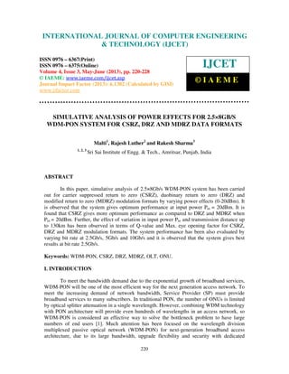 International Journal of Computer Engineering and Technology (IJCET), ISSN 0976-
6367(Print), ISSN 0976 – 6375(Online) Volume 4, Issue 3, May – June (2013), © IAEME
220
SIMULATIVE ANALYSIS OF POWER EFFECTS FOR 2.5×8GB/S
WDM-PON SYSTEM FOR CSRZ, DRZ AND MDRZ DATA FORMATS
Malti1
, Rajesh Luther2
and Rakesh Sharma3
1, 2, 3
Sri Sai Institute of Engg. & Tech., Amritsar, Punjab, India
ABSTRACT
In this paper, simulative analysis of 2.5×8Gb/s WDM-PON system has been carried
out for carrier suppressed return to zero (CSRZ), duobinary return to zero (DRZ) and
modified return to zero (MDRZ) modulation formats by varying power effects (0-20dBm). It
is observed that the system gives optimum performance at input power Pin = 20dBm. It is
found that CSRZ gives more optimum performance as compared to DRZ and MDRZ when
Pin = 20dBm. Further, the effect of variation in input power Pin and transmission distance up
to 130km has been observed in terms of Q-value and Max. eye opening factor for CSRZ,
DRZ and MDRZ modulation formats. The system performance has been also evaluated by
varying bit rate at 2.5Gb/s, 5Gb/s and 10Gb/s and it is observed that the system gives best
results at bit rate 2.5Gb/s.
Keywords: WDM-PON, CSRZ, DRZ, MDRZ, OLT, ONU.
I. INTRODUCTION
To meet the bandwidth demand due to the exponential growth of broadband services,
WDM-PON will be one of the most efficient way for the next generation access network. To
meet the increasing demand of network bandwidth, Service Provider (SP) must provide
broadband services to many subscribers. In traditional PON, the number of ONUs is limited
by optical splitter attenuation in a single wavelength. However, combining WDM technology
with PON architecture will provide even hundreds of wavelengths in an access network, so
WDM-PON is considered an effective way to solve the bottleneck problem to have large
numbers of end users [1]. Much attention has been focused on the wavelength division
multiplexed passive optical network (WDM-PON) for next-generation broadband access
architecture, due to its large bandwidth, upgrade flexibility and security with dedicated
INTERNATIONAL JOURNAL OF COMPUTER ENGINEERING
& TECHNOLOGY (IJCET)
ISSN 0976 – 6367(Print)
ISSN 0976 – 6375(Online)
Volume 4, Issue 3, May-June (2013), pp. 220-228
© IAEME: www.iaeme.com/ijcet.asp
Journal Impact Factor (2013): 6.1302 (Calculated by GISI)
www.jifactor.com
IJCET
© I A E M E
 