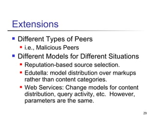 Extensions Different Types of Peers i.e., Malicious Peers Different Models for Different Situations Reputation-based source selection. Edutella: model distribution over markups rather than content categories. Web Services: Change models for content distribution, query activity, etc.  However, parameters are the same. 