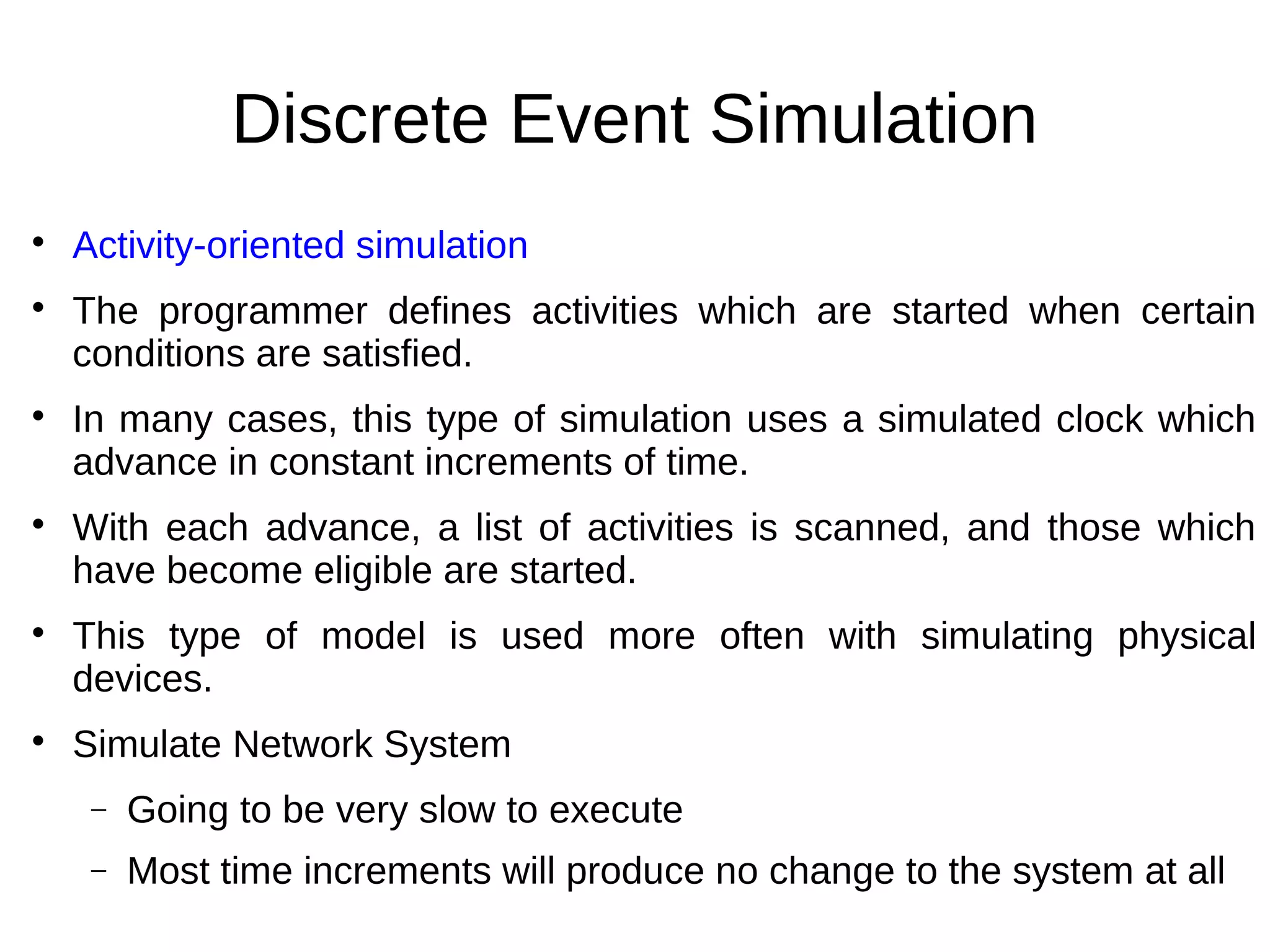 Discrete Event Simulation

    Activity-oriented simulation

    The programmer defines activities which are started when certain
    conditions are satisfied.

    In many cases, this type of simulation uses a simulated clock which
    advance in constant increments of time.

    With each advance, a list of activities is scanned, and those which
    have become eligible are started.

    This type of model is used more often with simulating physical
    devices.

    Simulate Network System
     −   Going to be very slow to execute
     −   Most time increments will produce no change to the system at all
 