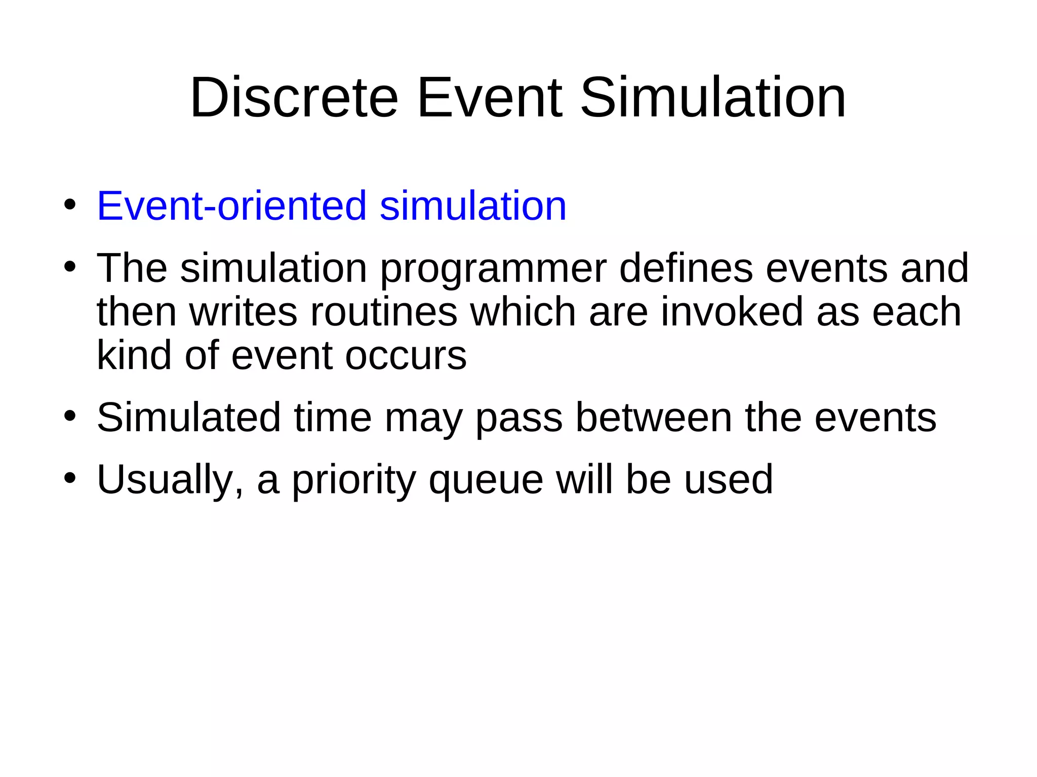 Discrete Event Simulation
   Event-oriented simulation
   The simulation programmer defines events and
    then writes routines which are invoked as each
    kind of event occurs
   Simulated time may pass between the events
   Usually, a priority queue will be used
 