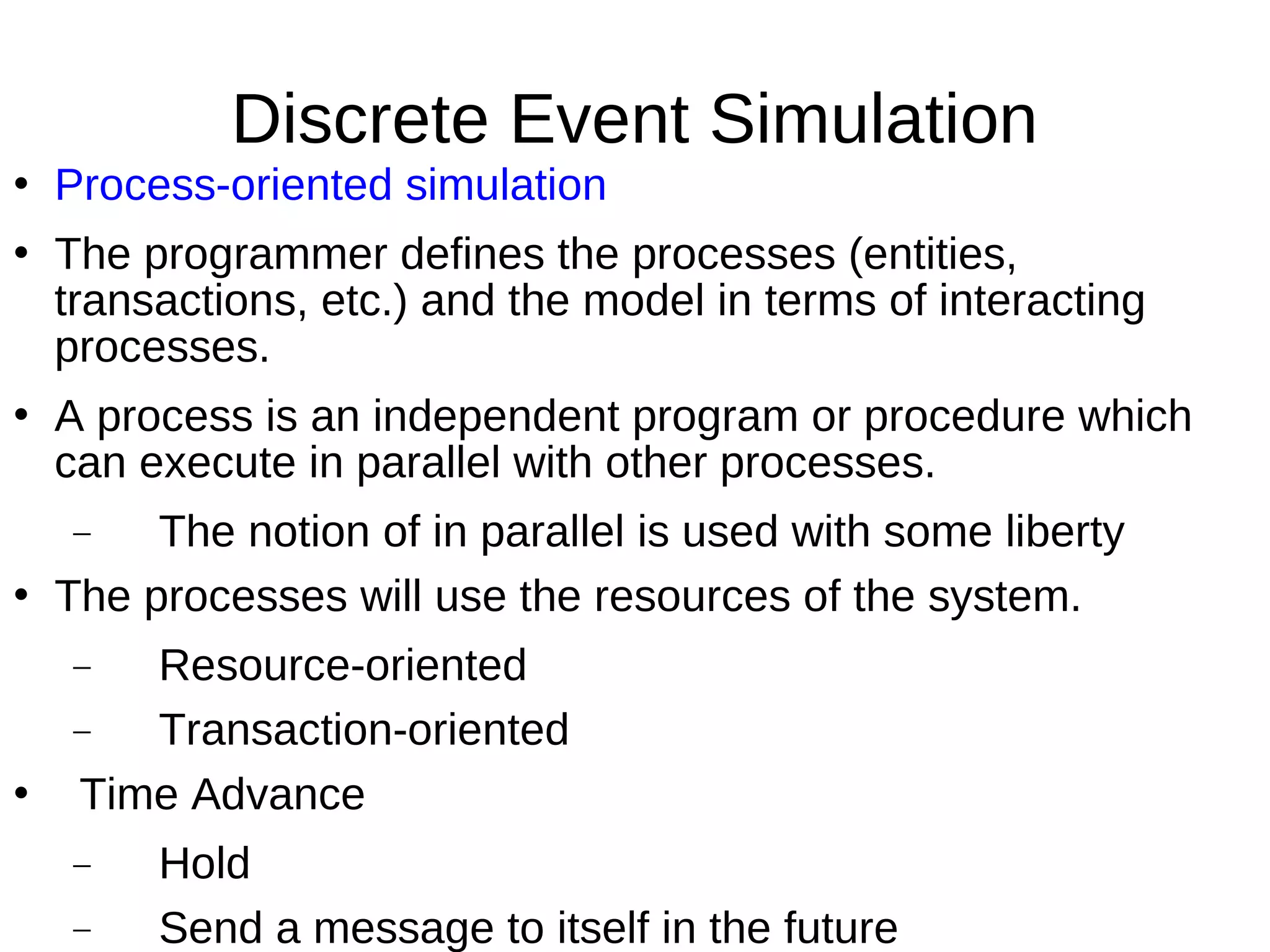 Discrete Event Simulation
   Process-oriented simulation
   The programmer defines the processes (entities,
    transactions, etc.) and the model in terms of interacting
    processes.
   A process is an independent program or procedure which
    can execute in parallel with other processes.
    −    The notion of in parallel is used with some liberty
   The processes will use the resources of the system.
    −  Resource-oriented
    −  Transaction-oriented
   Time Advance
    −    Hold
    −    Send a message to itself in the future
 