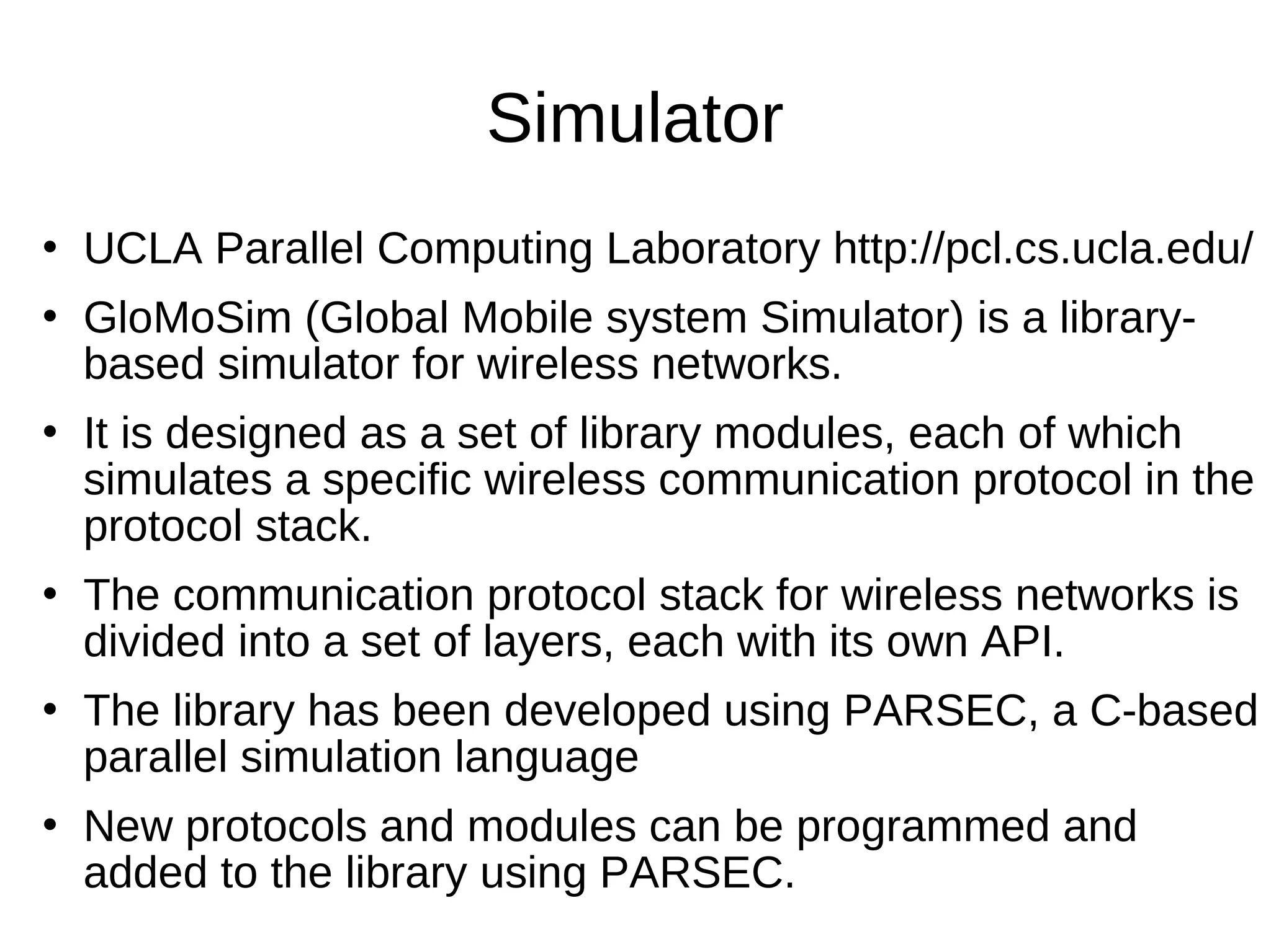 Simulator
   UCLA Parallel Computing Laboratory http://pcl.cs.ucla.edu/
   GloMoSim (Global Mobile system Simulator) is a library-
    based simulator for wireless networks.
   It is designed as a set of library modules, each of which
    simulates a specific wireless communication protocol in the
    protocol stack.
   The communication protocol stack for wireless networks is
    divided into a set of layers, each with its own API.
   The library has been developed using PARSEC, a C-based
    parallel simulation language
   New protocols and modules can be programmed and
    added to the library using PARSEC.
 