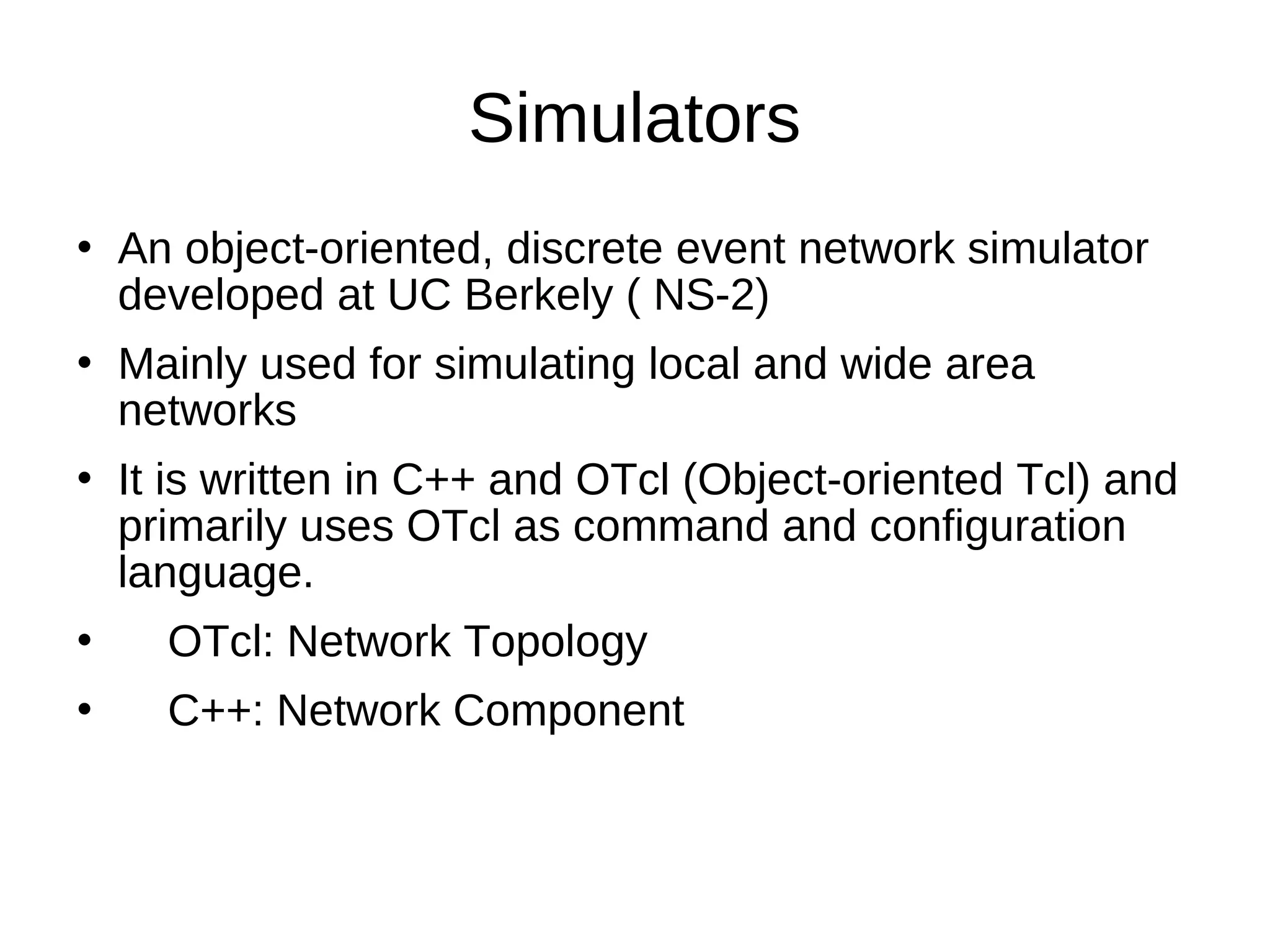 Simulators
   An object-oriented, discrete event network simulator
    developed at UC Berkely ( NS-2)
   Mainly used for simulating local and wide area
    networks
   It is written in C++ and OTcl (Object-oriented Tcl) and
    primarily uses OTcl as command and configuration
    language.
     OTcl: Network Topology
     C++: Network Component
 