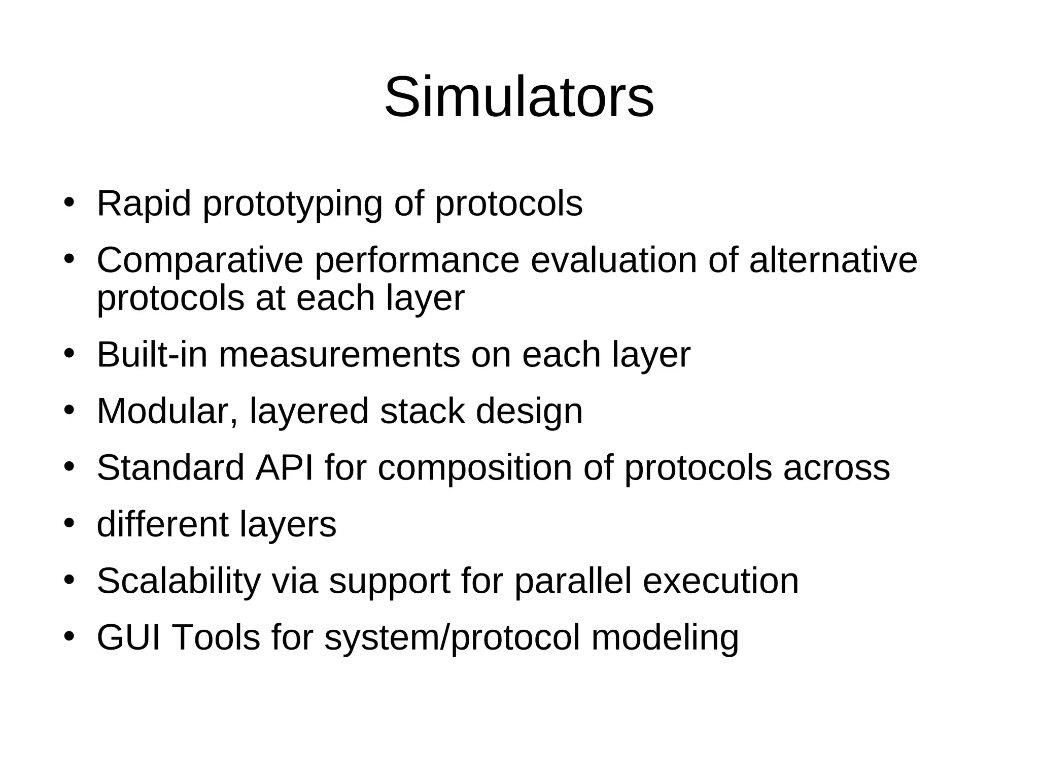 Simulators
   Rapid prototyping of protocols
   Comparative performance evaluation of alternative
    protocols at each layer
   Built-in measurements on each layer
   Modular, layered stack design
   Standard API for composition of protocols across
   different layers
   Scalability via support for parallel execution
   GUI Tools for system/protocol modeling
 
