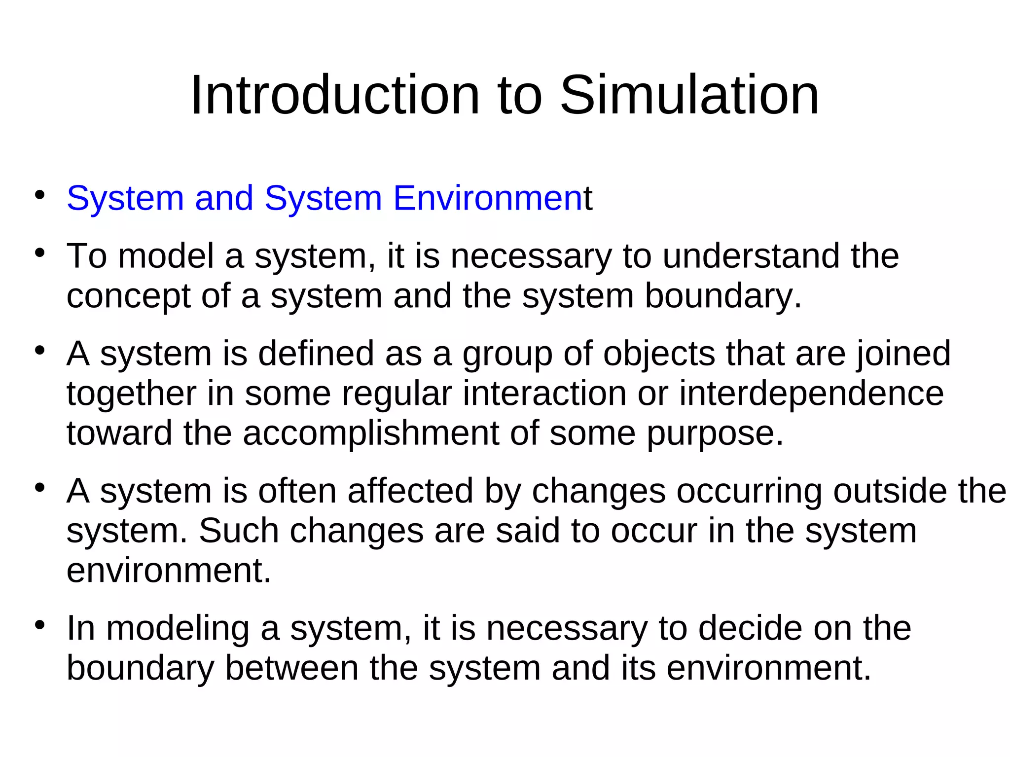 Introduction to Simulation

    System and System Environment

    To model a system, it is necessary to understand the
    concept of a system and the system boundary.

    A system is defined as a group of objects that are joined
    together in some regular interaction or interdependence
    toward the accomplishment of some purpose.

    A system is often affected by changes occurring outside the
    system. Such changes are said to occur in the system
    environment.

    In modeling a system, it is necessary to decide on the
    boundary between the system and its environment.
 
