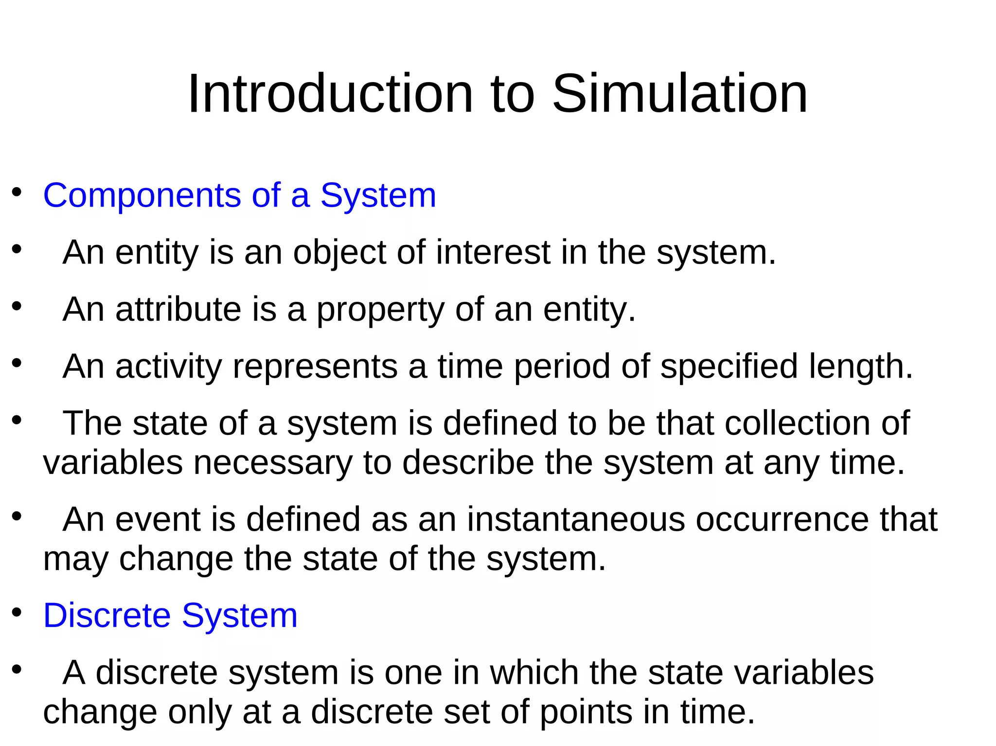 Introduction to Simulation

    Components of a System

     An entity is an object of interest in the system.

     An attribute is a property of an entity.

     An activity represents a time period of specified length.

     The state of a system is defined to be that collection of
    variables necessary to describe the system at any time.

     An event is defined as an instantaneous occurrence that
    may change the state of the system.

    Discrete System

     A discrete system is one in which the state variables
    change only at a discrete set of points in time.
 