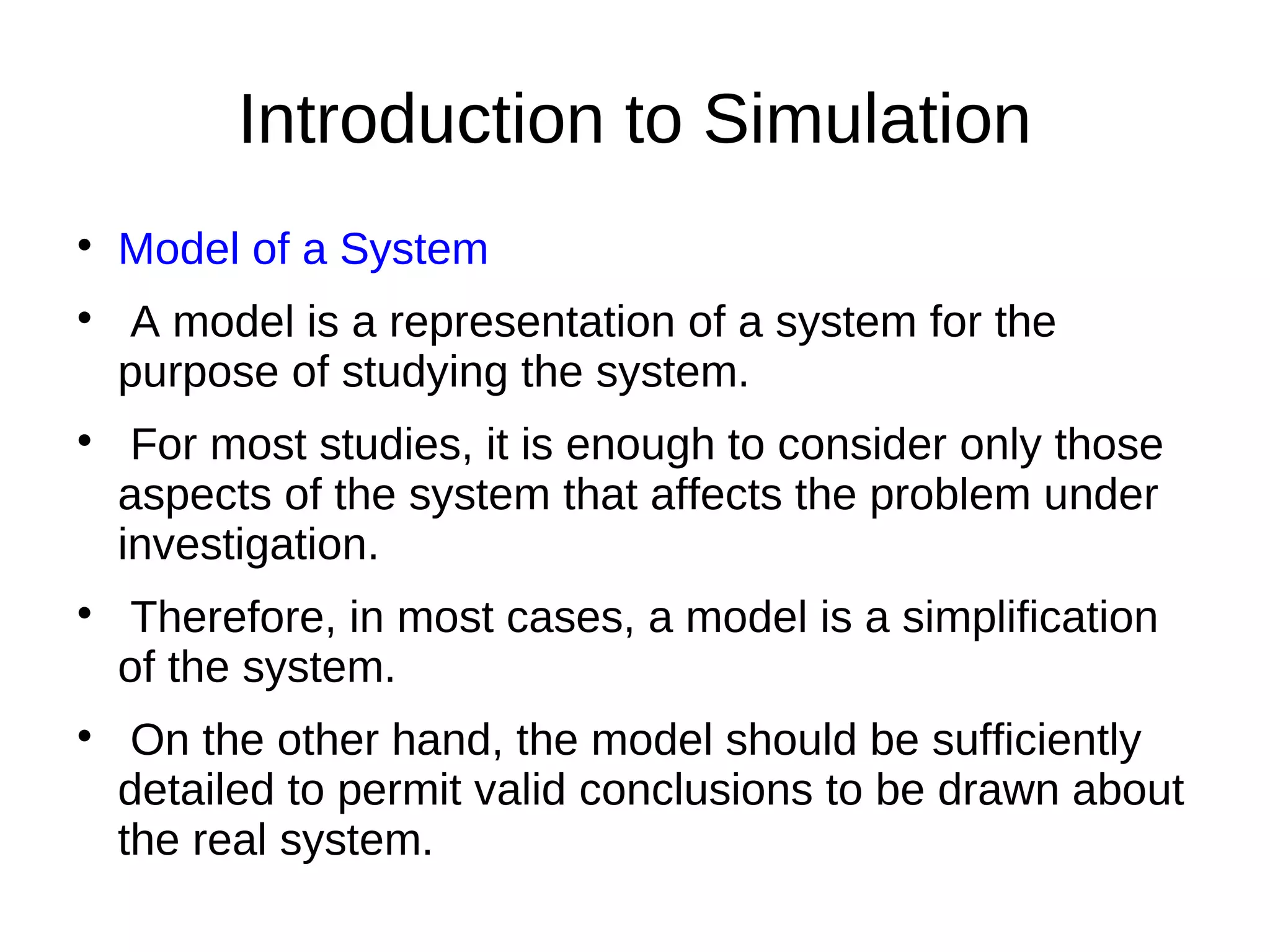 Introduction to Simulation

    Model of a System

     A model is a representation of a system for the
    purpose of studying the system.

     For most studies, it is enough to consider only those
    aspects of the system that affects the problem under
    investigation.

     Therefore, in most cases, a model is a simplification
    of the system.

     On the other hand, the model should be sufficiently
    detailed to permit valid conclusions to be drawn about
    the real system.
 