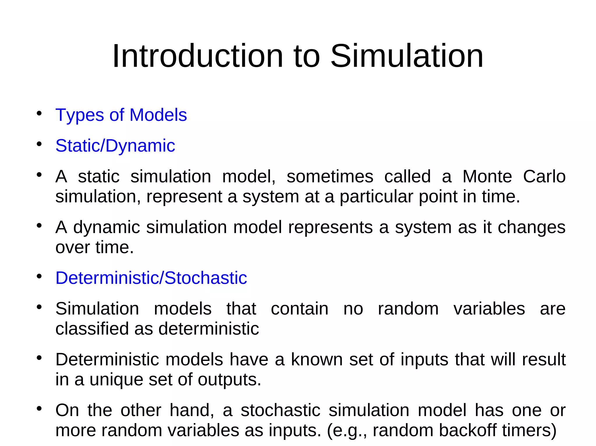 Introduction to Simulation

    Types of Models

    Static/Dynamic

    A static simulation model, sometimes called a Monte Carlo
    simulation, represent a system at a particular point in time.

    A dynamic simulation model represents a system as it changes
    over time.

    Deterministic/Stochastic

    Simulation models that contain no random variables are
    classified as deterministic

    Deterministic models have a known set of inputs that will result
    in a unique set of outputs.

    On the other hand, a stochastic simulation model has one or
    more random variables as inputs. (e.g., random backoff timers)
 