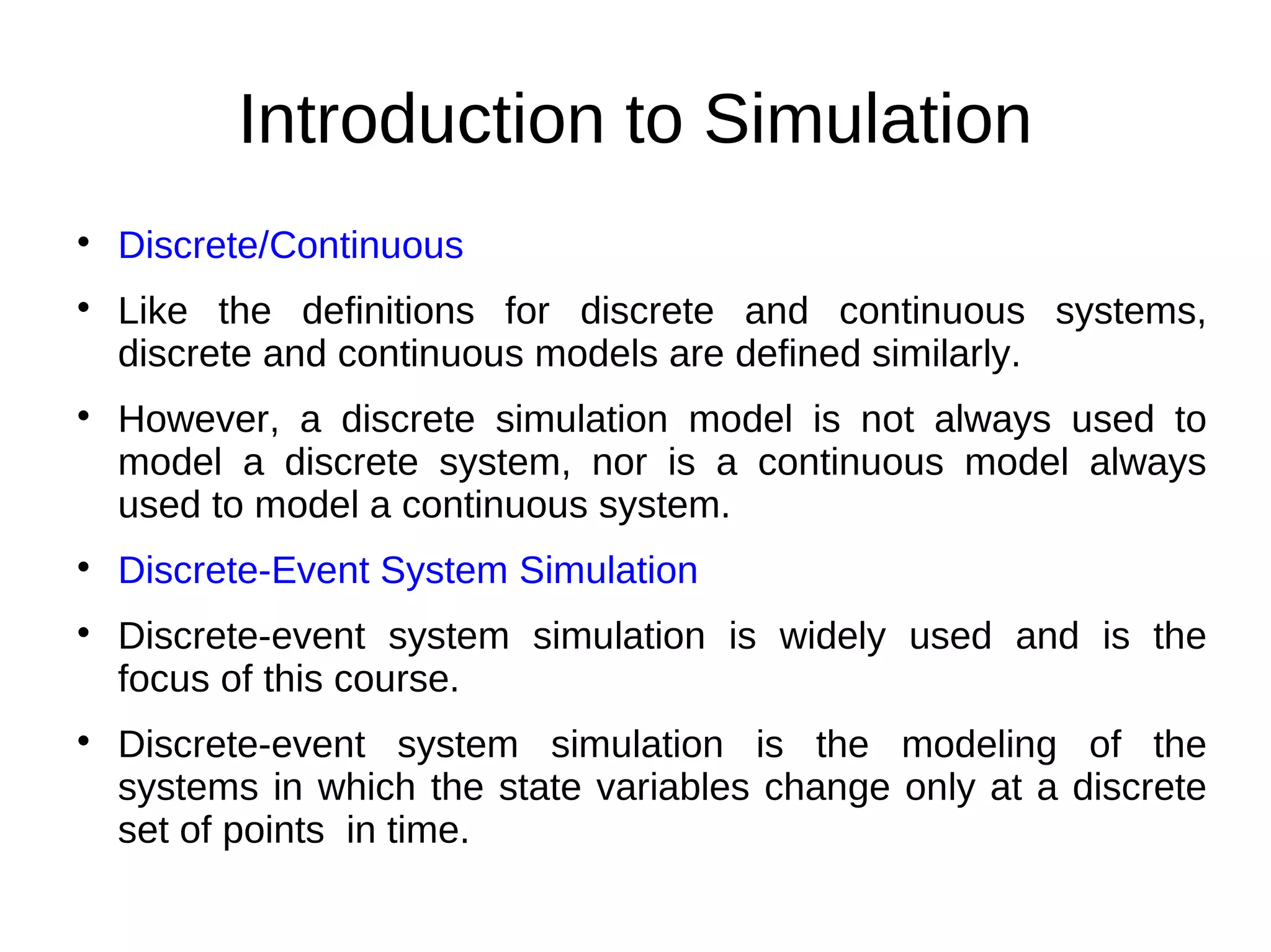 Introduction to Simulation

    Discrete/Continuous

    Like the definitions for discrete and continuous systems,
    discrete and continuous models are defined similarly.

    However, a discrete simulation model is not always used to
    model a discrete system, nor is a continuous model always
    used to model a continuous system.

    Discrete-Event System Simulation

    Discrete-event system simulation is widely used and is the
    focus of this course.

    Discrete-event system simulation is the modeling of the
    systems in which the state variables change only at a discrete
    set of points in time.
 