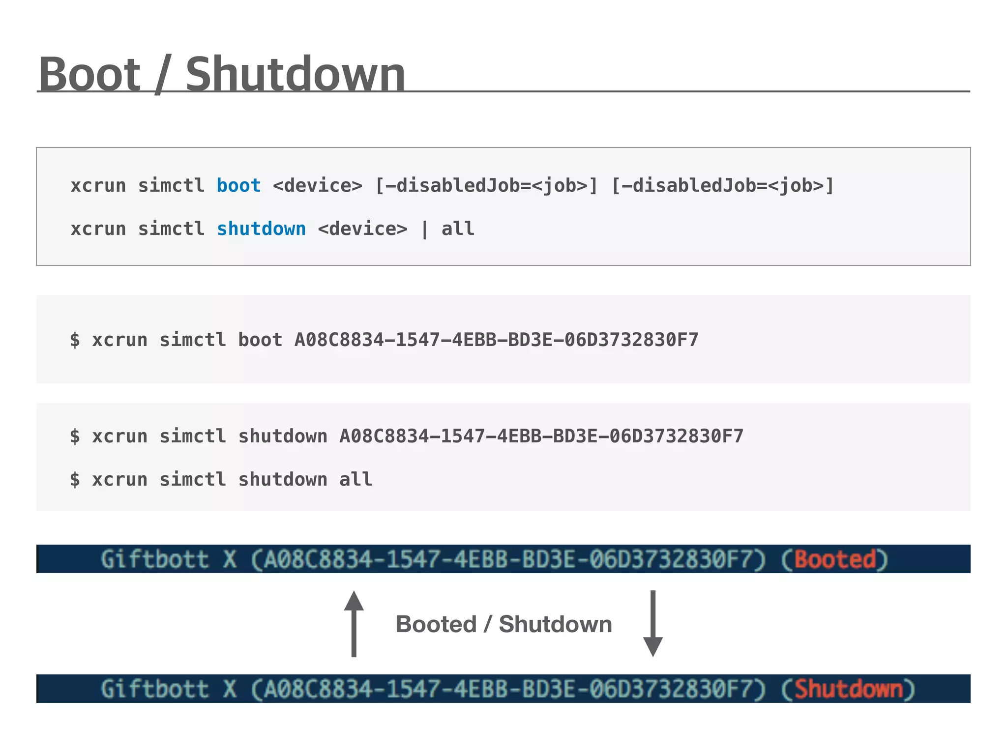 $ xcrun simctl boot A08C8834-1547-4EBB-BD3E-06D3732830F7
xcrun simctl boot <device> [-disabledJob=<job>] [-disabledJob=<job>]
xcrun simctl shutdown <device> | all
Booted / Shutdown
$ xcrun simctl shutdown A08C8834-1547-4EBB-BD3E-06D3732830F7
$ xcrun simctl shutdown all
 
