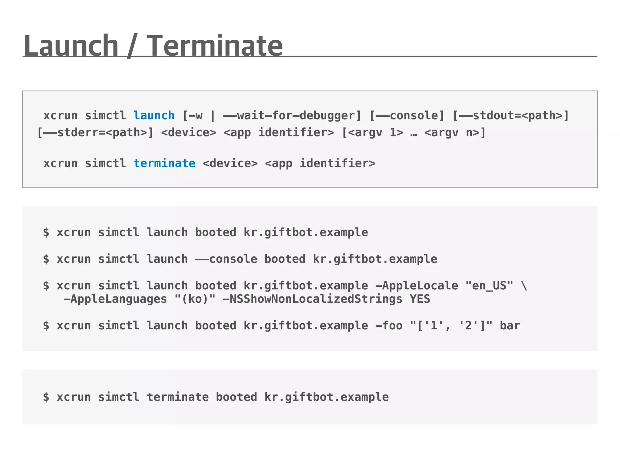 $ xcrun simctl launch booted kr.giftbot.example
$ xcrun simctl launch ——console booted kr.giftbot.example
$ xcrun simctl launch booted kr.giftbot.example -AppleLocale "en_US" 
-AppleLanguages "(ko)" -NSShowNonLocalizedStrings YES
$ xcrun simctl launch booted kr.giftbot.example -foo "['1', '2']" bar
xcrun simctl launch [-w | ——wait—for—debugger] [——console] [——stdout=<path>]
[——stderr=<path>] <device> <app identifier> [<argv 1> … <argv n>]
xcrun simctl terminate <device> <app identifier>
$ xcrun simctl terminate booted kr.giftbot.example
 