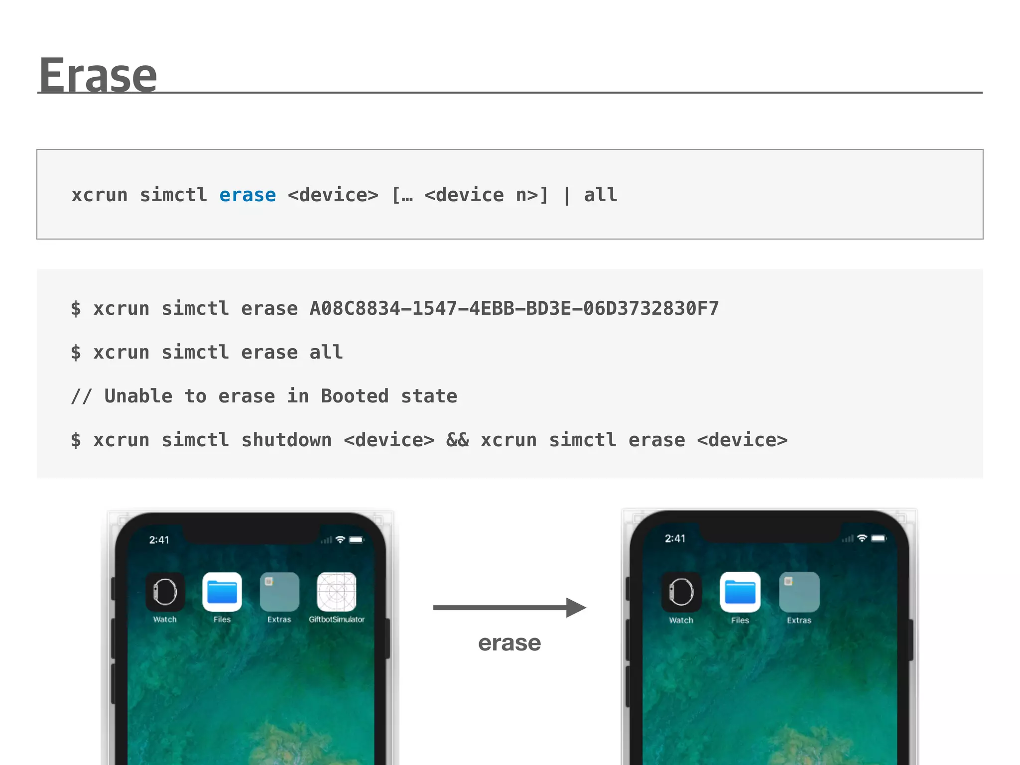 $ xcrun simctl erase A08C8834-1547-4EBB-BD3E-06D3732830F7
$ xcrun simctl erase all
// Unable to erase in Booted state
$ xcrun simctl shutdown <device> && xcrun simctl erase <device>
xcrun simctl erase <device> [… <device n>] | all
erase
 