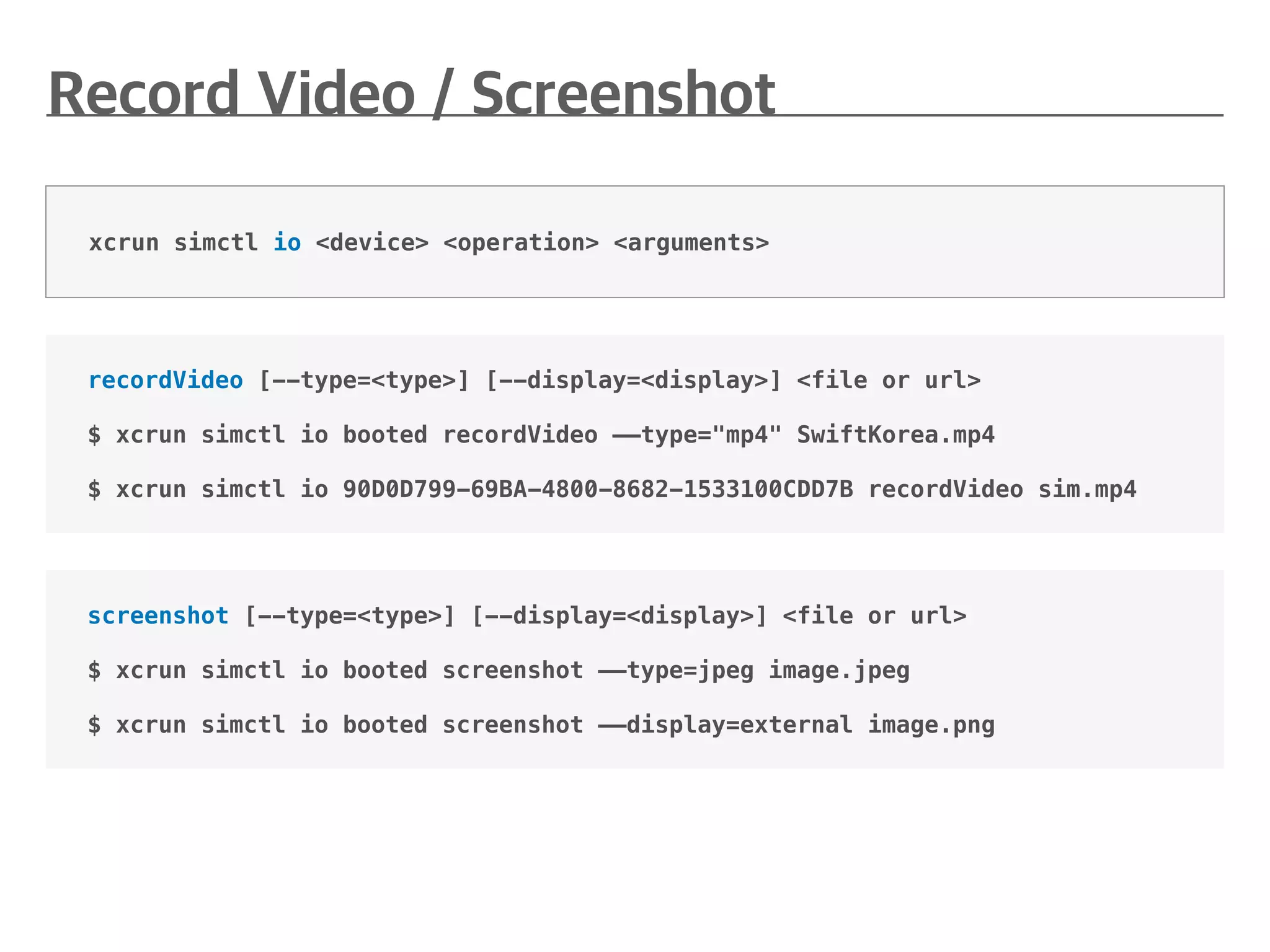 screenshot [--type=<type>] [--display=<display>] <file or url>
$ xcrun simctl io booted screenshot ——type=jpeg image.jpeg
$ xcrun simctl io booted screenshot ——display=external image.png
recordVideo [--type=<type>] [--display=<display>] <file or url>
$ xcrun simctl io booted recordVideo ——type="mp4" SwiftKorea.mp4
$ xcrun simctl io 90D0D799-69BA-4800-8682-1533100CDD7B recordVideo sim.mp4
xcrun simctl io <device> <operation> <arguments>
 