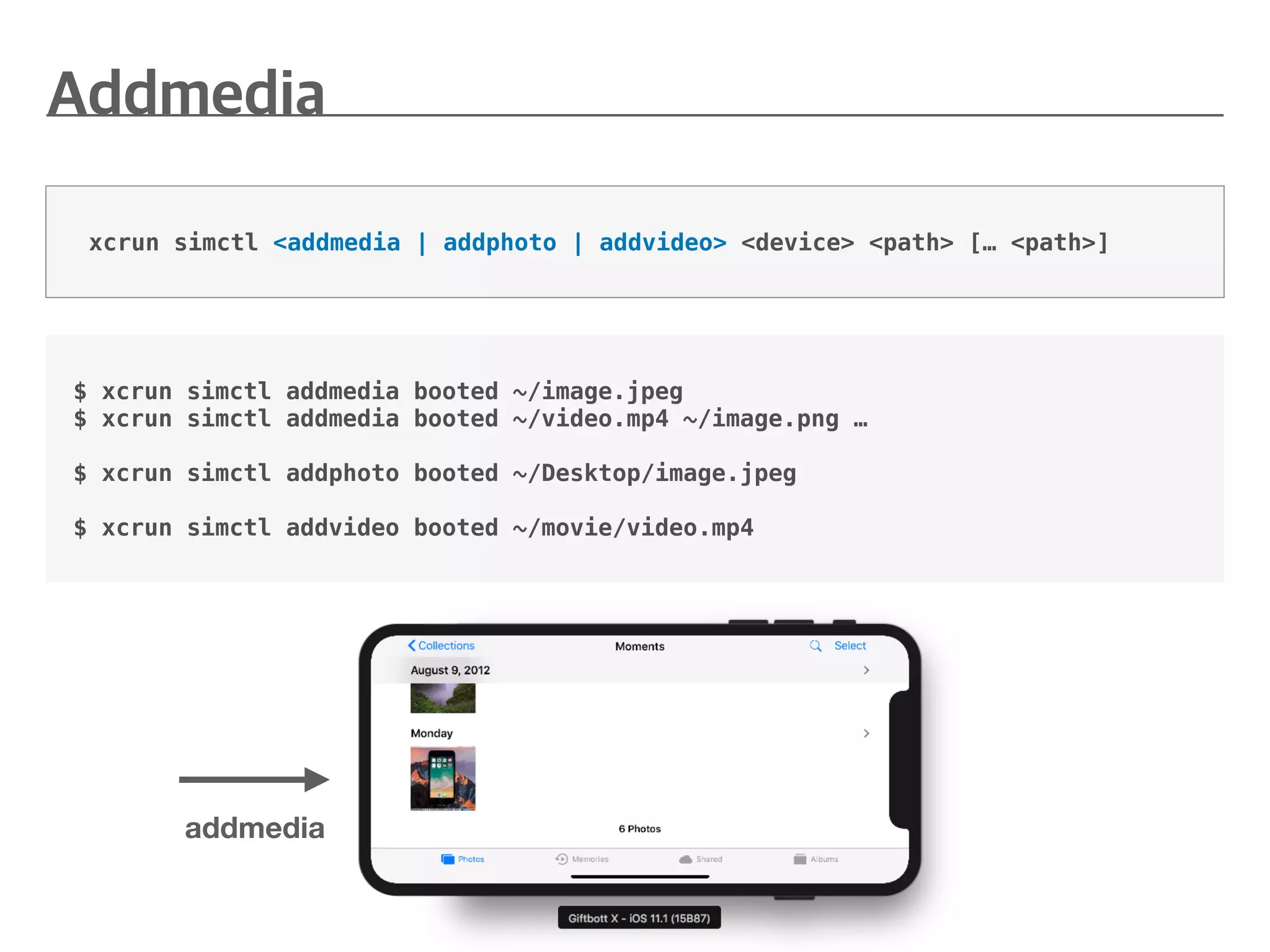 xcrun simctl <addmedia | addphoto | addvideo> <device> <path> [… <path>]
$ xcrun simctl addmedia booted ~/image.jpeg
$ xcrun simctl addmedia booted ~/video.mp4 ~/image.png …
$ xcrun simctl addphoto booted ~/Desktop/image.jpeg
$ xcrun simctl addvideo booted ~/movie/video.mp4
addmedia
 