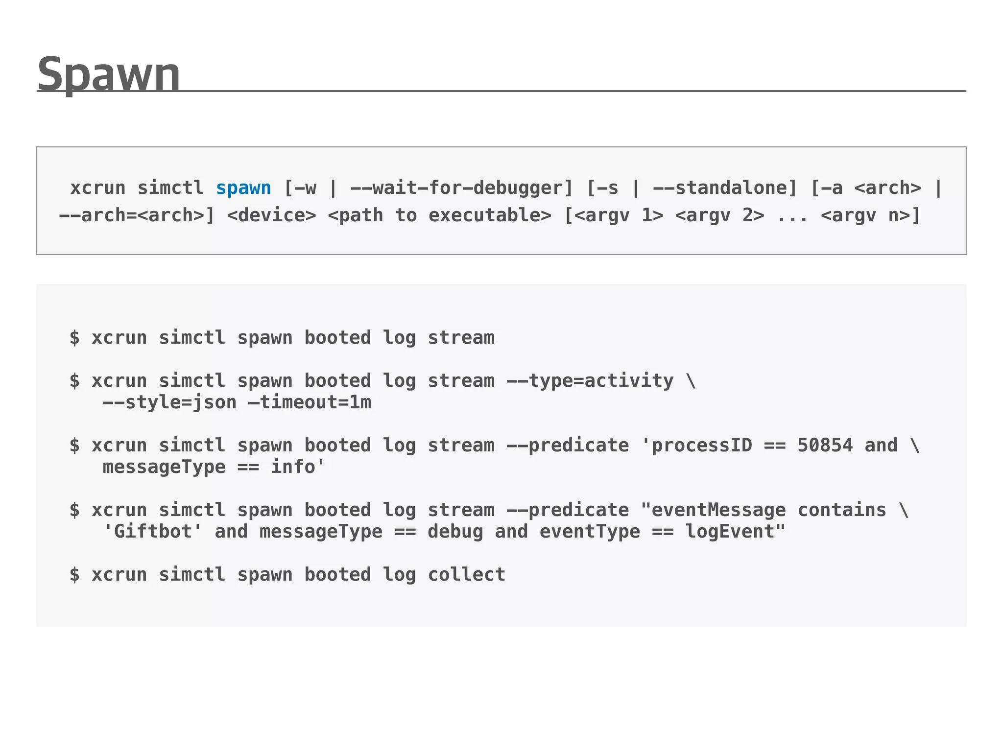 $ xcrun simctl spawn booted log stream
$ xcrun simctl spawn booted log stream --type=activity 
--style=json —timeout=1m
$ xcrun simctl spawn booted log stream --predicate 'processID == 50854 and 
messageType == info'
$ xcrun simctl spawn booted log stream --predicate "eventMessage contains 
'Giftbot' and messageType == debug and eventType == logEvent"
$ xcrun simctl spawn booted log collect
xcrun simctl spawn [-w | --wait-for-debugger] [-s | --standalone] [-a <arch> |
--arch=<arch>] <device> <path to executable> [<argv 1> <argv 2> ... <argv n>]
 