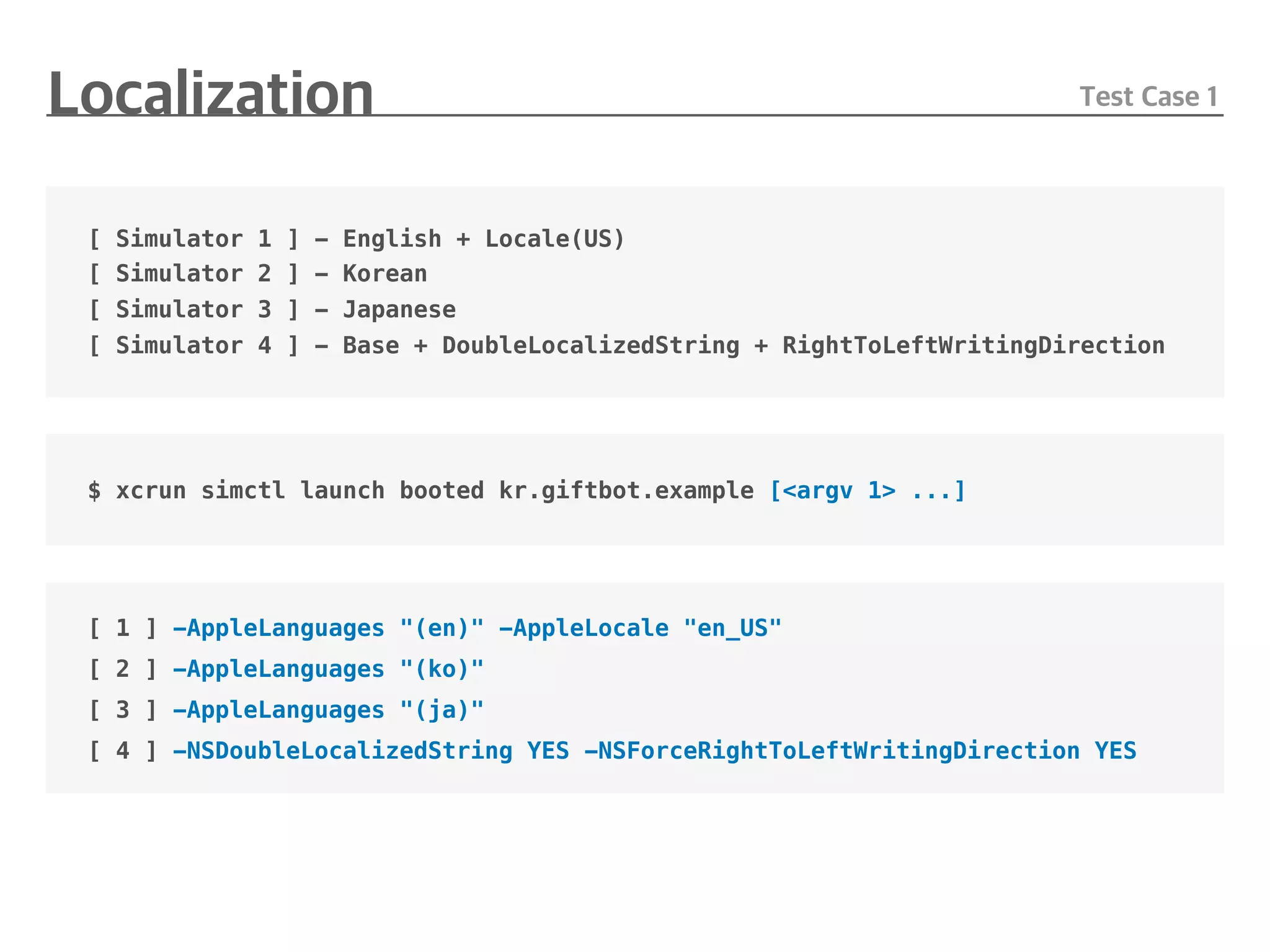 [ Simulator 1 ] - English + Locale(US)
[ Simulator 2 ] - Korean
[ Simulator 3 ] - Japanese
[ Simulator 4 ] - Base + DoubleLocalizedString + RightToLeftWritingDirection
$ xcrun simctl launch booted kr.giftbot.example [<argv 1> ...]
[ 1 ] -AppleLanguages "(en)" -AppleLocale "en_US"
[ 2 ] -AppleLanguages "(ko)"
[ 3 ] -AppleLanguages "(ja)"
[ 4 ] -NSDoubleLocalizedString YES -NSForceRightToLeftWritingDirection YES
 