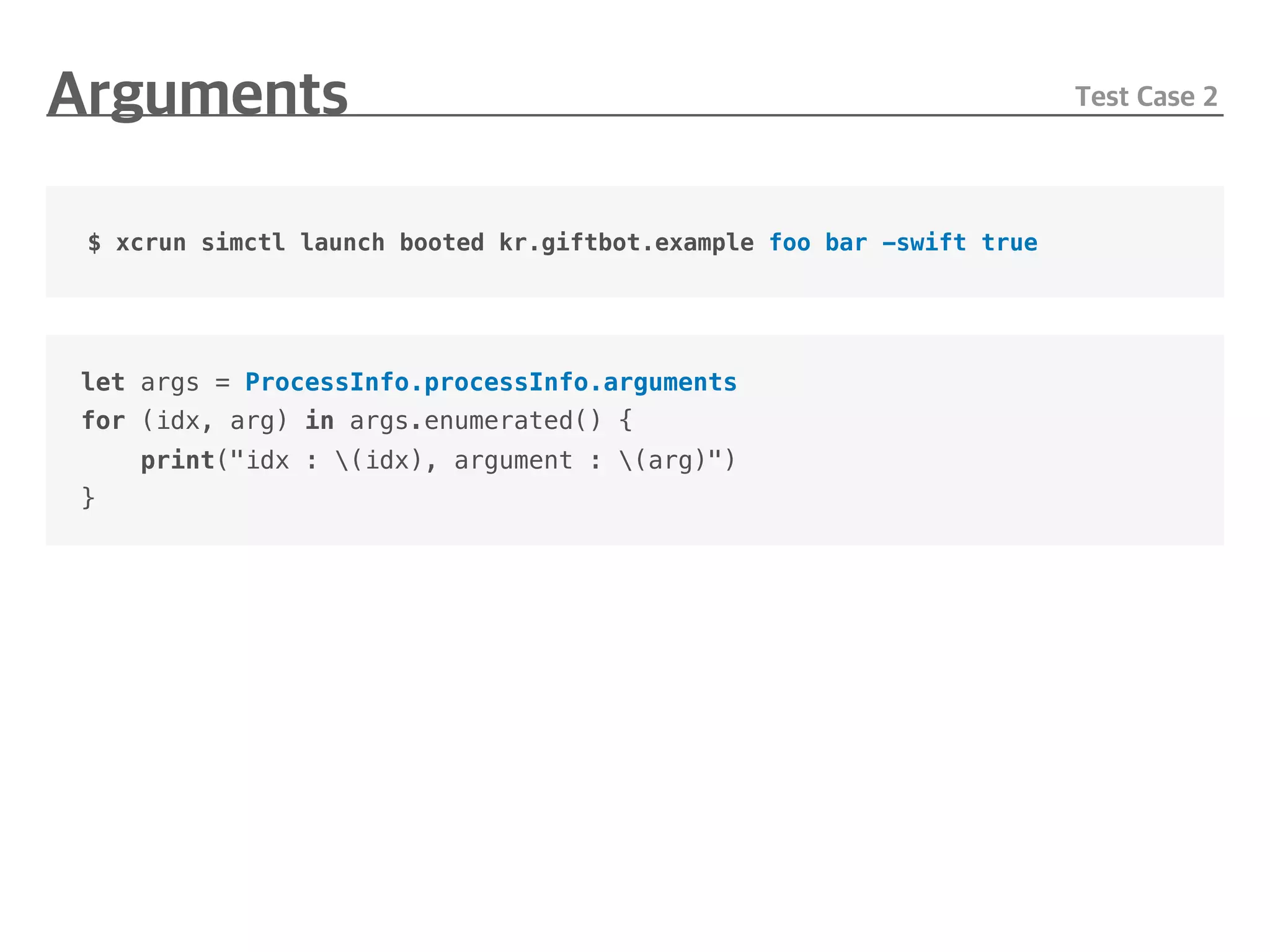 let args = ProcessInfo.processInfo.arguments
for (idx, arg) in args.enumerated() {
print("idx : (idx), argument : (arg)")
}
$ xcrun simctl launch booted kr.giftbot.example foo bar -swift true
 