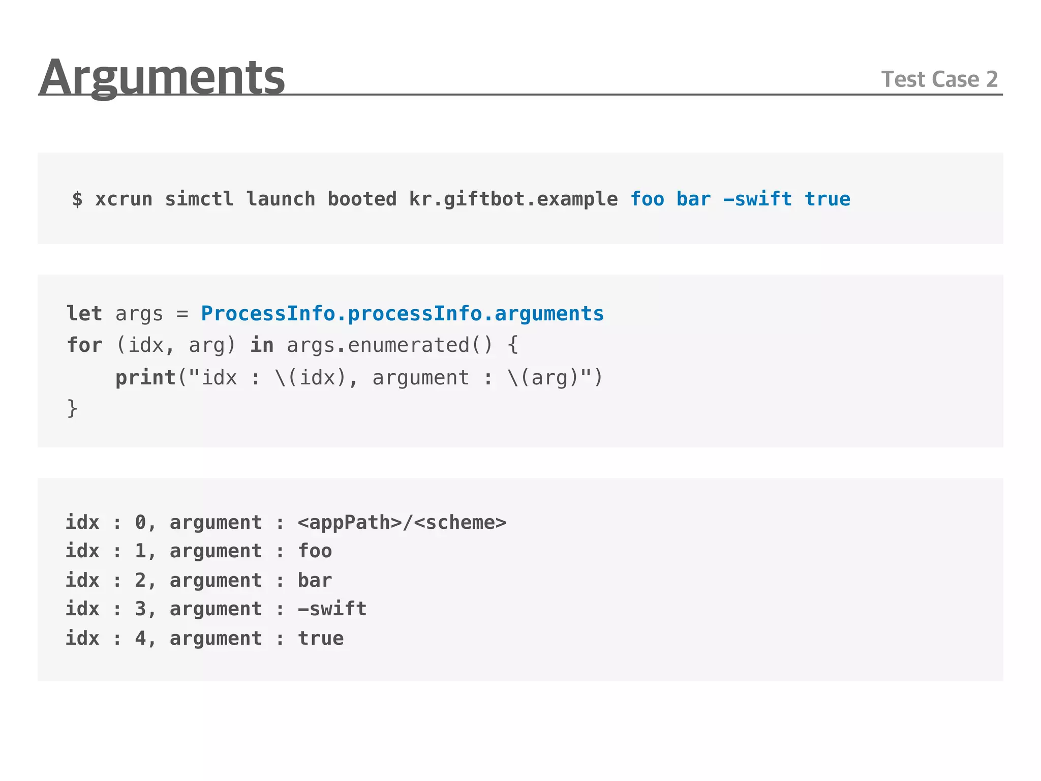 let args = ProcessInfo.processInfo.arguments
for (idx, arg) in args.enumerated() {
print("idx : (idx), argument : (arg)")
}
$ xcrun simctl launch booted kr.giftbot.example foo bar -swift true
idx : 0, argument : <appPath>/<scheme>
idx : 1, argument : foo
idx : 2, argument : bar
idx : 3, argument : -swift
idx : 4, argument : true
 