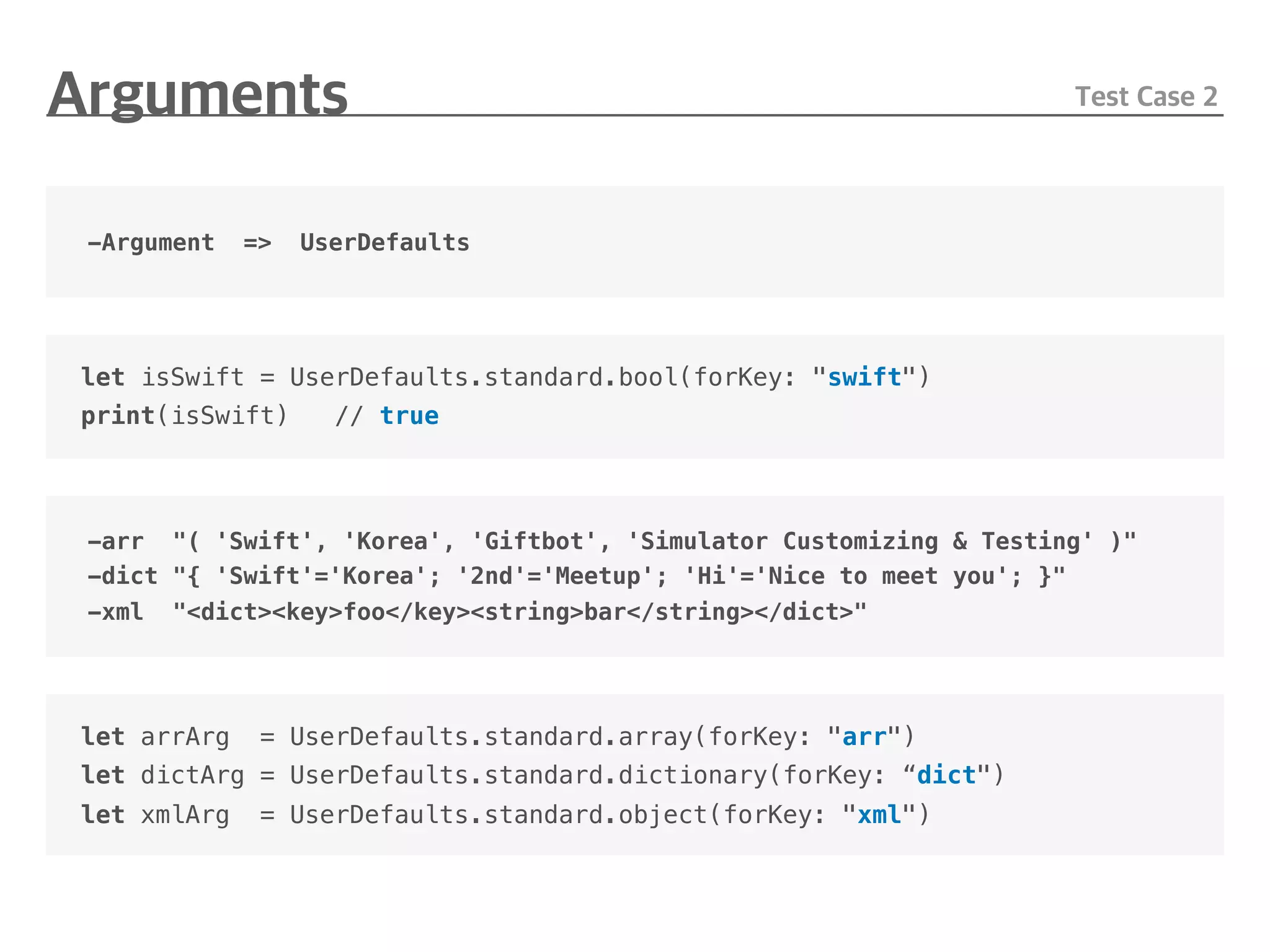 -Argument => UserDefaults
let isSwift = UserDefaults.standard.bool(forKey: "swift")
print(isSwift) // true
-arr "( 'Swift', 'Korea', 'Giftbot', 'Simulator Customizing & Testing' )"
-dict "{ 'Swift'='Korea'; '2nd'='Meetup'; 'Hi'='Nice to meet you'; }"
-xml "<dict><key>foo</key><string>bar</string></dict>"
let arrArg = UserDefaults.standard.array(forKey: "arr")
let dictArg = UserDefaults.standard.dictionary(forKey: “dict")
let xmlArg = UserDefaults.standard.object(forKey: "xml")
 