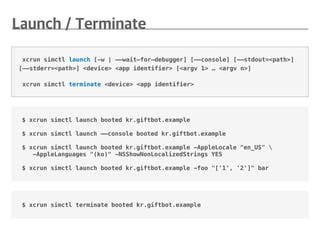 $ xcrun simctl launch booted kr.giftbot.example
$ xcrun simctl launch ——console booted kr.giftbot.example
$ xcrun simctl launch booted kr.giftbot.example -AppleLocale "en_US" 
-AppleLanguages "(ko)" -NSShowNonLocalizedStrings YES
$ xcrun simctl launch booted kr.giftbot.example -foo "['1', '2']" bar
xcrun simctl launch [-w | ——wait—for—debugger] [——console] [——stdout=<path>]
[——stderr=<path>] <device> <app identifier> [<argv 1> … <argv n>]
xcrun simctl terminate <device> <app identifier>
$ xcrun simctl terminate booted kr.giftbot.example
 