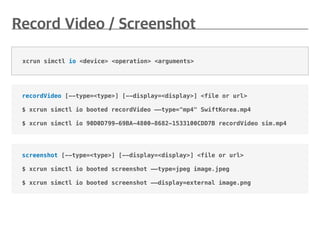 screenshot [--type=<type>] [--display=<display>] <file or url>
$ xcrun simctl io booted screenshot ——type=jpeg image.jpeg
$ xcrun simctl io booted screenshot ——display=external image.png
recordVideo [--type=<type>] [--display=<display>] <file or url>
$ xcrun simctl io booted recordVideo ——type="mp4" SwiftKorea.mp4
$ xcrun simctl io 90D0D799-69BA-4800-8682-1533100CDD7B recordVideo sim.mp4
xcrun simctl io <device> <operation> <arguments>
 