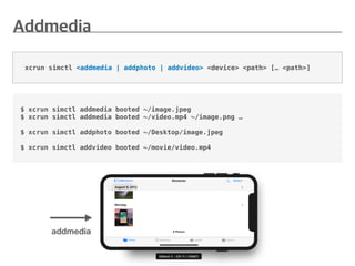 xcrun simctl <addmedia | addphoto | addvideo> <device> <path> [… <path>]
$ xcrun simctl addmedia booted ~/image.jpeg
$ xcrun simctl addmedia booted ~/video.mp4 ~/image.png …
$ xcrun simctl addphoto booted ~/Desktop/image.jpeg
$ xcrun simctl addvideo booted ~/movie/video.mp4
addmedia
 