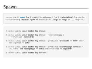 $ xcrun simctl spawn booted log stream
$ xcrun simctl spawn booted log stream --type=activity 
--style=json —timeout=1m
$ xcrun simctl spawn booted log stream --predicate 'processID == 50854 and 
messageType == info'
$ xcrun simctl spawn booted log stream --predicate "eventMessage contains 
'Giftbot' and messageType == debug and eventType == logEvent"
$ xcrun simctl spawn booted log collect
xcrun simctl spawn [-w | --wait-for-debugger] [-s | --standalone] [-a <arch> |
--arch=<arch>] <device> <path to executable> [<argv 1> <argv 2> ... <argv n>]
 