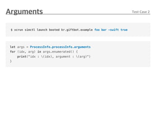 let args = ProcessInfo.processInfo.arguments
for (idx, arg) in args.enumerated() {
print("idx : (idx), argument : (arg)")
}
$ xcrun simctl launch booted kr.giftbot.example foo bar -swift true
 