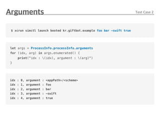 let args = ProcessInfo.processInfo.arguments
for (idx, arg) in args.enumerated() {
print("idx : (idx), argument : (arg)")
}
$ xcrun simctl launch booted kr.giftbot.example foo bar -swift true
idx : 0, argument : <appPath>/<scheme>
idx : 1, argument : foo
idx : 2, argument : bar
idx : 3, argument : -swift
idx : 4, argument : true
 