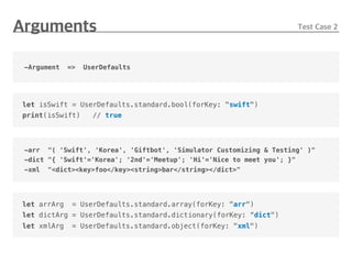 -Argument => UserDefaults
let isSwift = UserDefaults.standard.bool(forKey: "swift")
print(isSwift) // true
-arr "( 'Swift', 'Korea', 'Giftbot', 'Simulator Customizing & Testing' )"
-dict "{ 'Swift'='Korea'; '2nd'='Meetup'; 'Hi'='Nice to meet you'; }"
-xml "<dict><key>foo</key><string>bar</string></dict>"
let arrArg = UserDefaults.standard.array(forKey: "arr")
let dictArg = UserDefaults.standard.dictionary(forKey: “dict")
let xmlArg = UserDefaults.standard.object(forKey: "xml")
 