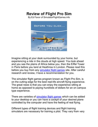 Review of Flight Pro Sim
               By Ed Favor of SimulatorFlightGames.info




Imagine sitting at your desk surrounded by your home, but
experiencing a ride in the clouds at high speed. You look ahead
and you see the plains of Africa below you, then the Eiffel Tower
in Paris before you land at Heathrow in London. Please read this
before you buy from any simulator flight games site. After careful
research and review, I have a recommendation for you.

The simulator flight games program known as Flight Pro Sim, is
on the cutting edge for the best real-life aircraft flying experience.
The great news is that you can enjoy the experience sitting at
home as opposed to paying hundreds of dollars for an on campus
type experience.

There are varieties of simulator flight games which can be added
to your desktop or you can have a cockpit of your desired plane
controlled by the computer and have the feeling of real flying.

Different types of flight training devices and flight training
simulators are necessary for training a pilot. They vary from very
 