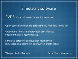 Simulačný software
EVDS (External Vessel Dynamics Simulator)
Open-source knižnica pre aerokozmicku fyzikálnu simuláciu.
Určená pre simuláciu dopravných prostriedkov
v reálnom a nie v reálnom čase.
Simulácia satelitov, pilotovaných kozmických
lodi, lietadiel, pozemných dopravných prostriedkov.

Vývojár: Andrej Popovič

http://evds.wireos.com

 