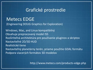 Grafické prostredie
Metecs EDGE
(Engineering DOUG Graphics for Exploration)
Windows, Mac, and Linux kompatibilný
Obsahuje prepracovaný model ISS
Rozšíriteľná architektúra pre používanie pluginov a skriptov
Nastaviteľné 2D/3D HUD
Realistické tiene
Nastaviteľný planetárny terén, priame použitie GDAL formátu
Podpora viacerých formátov 3D modelov
http://www.metecs.com/products-edge.php

 