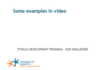 Some examples in video




            ETHICAL DEVELOPMENT PROGRAM – OUR SIMULATORS




Foundation for research in Ethical Development - 2011
 