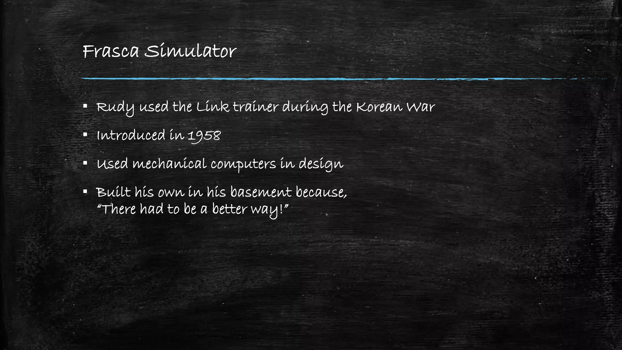 Frasca Simulator
▪ Rudy used the Link trainer during the Korean War
▪ Introduced in 1958
▪ Used mechanical computers in design
▪ Built his own in his basement because,
“There had to be a better way!”
 