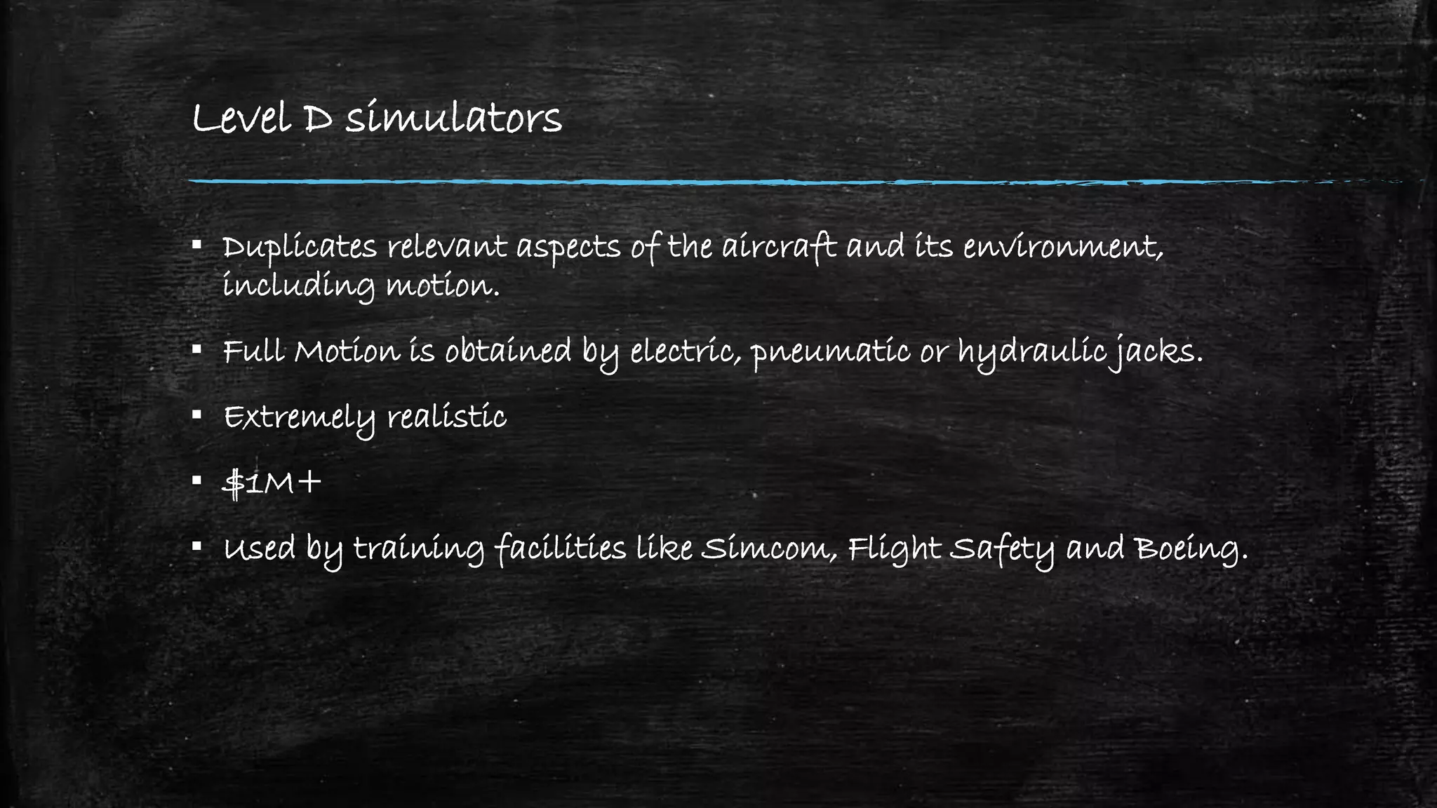 Level D simulators
▪ Duplicates relevant aspects of the aircraft and its environment,
including motion.
▪ Full Motion is obtained by electric, pneumatic or hydraulic jacks.
▪ Extremely realistic
▪ $1M+
▪ Used by training facilities like Simcom, Flight Safety and Boeing.
 