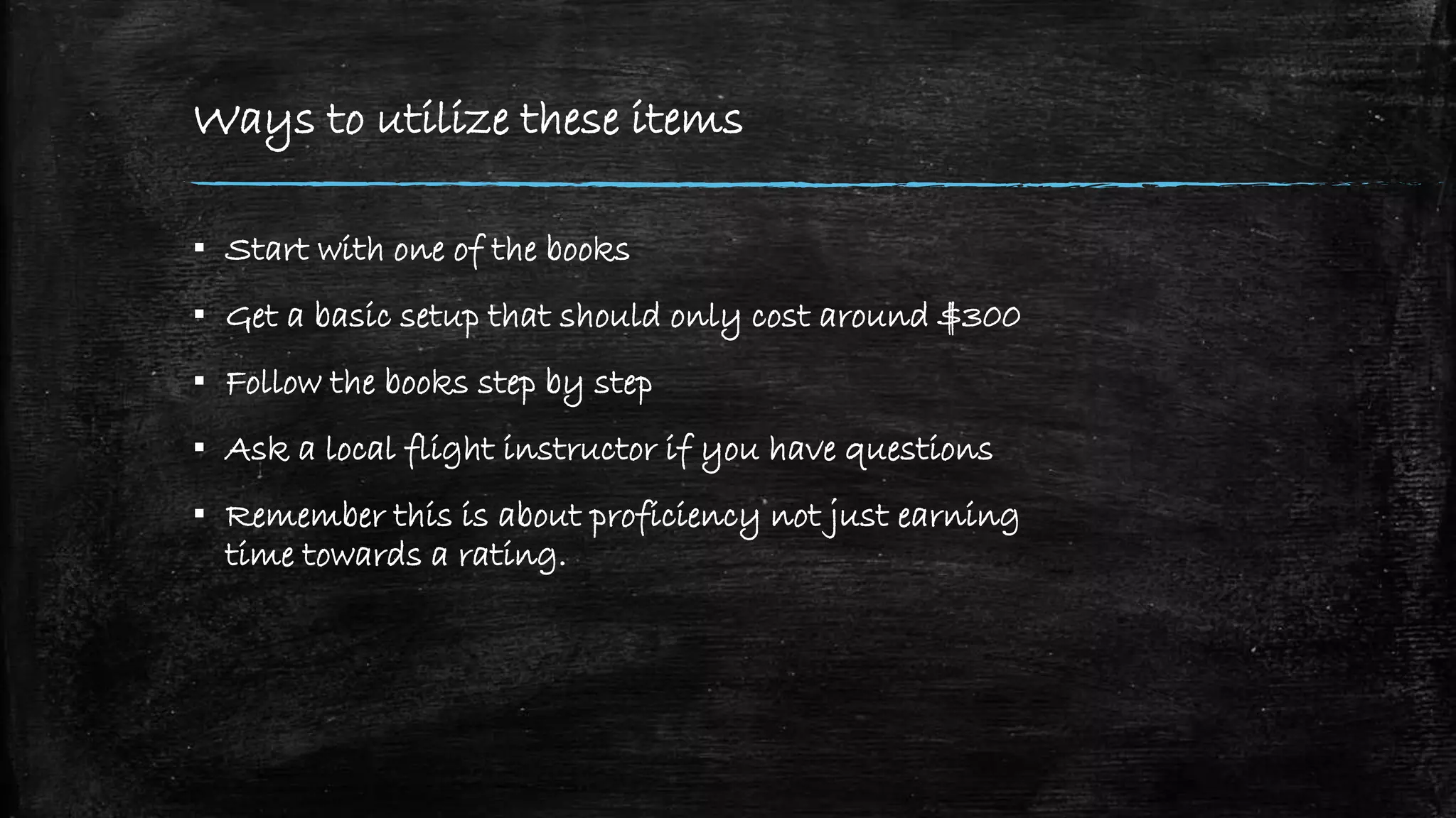Ways to utilize these items
▪ Start with one of the books
▪ Get a basic setup that should only cost around $300
▪ Follow the books step by step
▪ Ask a local flight instructor if you have questions
▪ Remember this is about proficiency not just earning
time towards a rating.
 