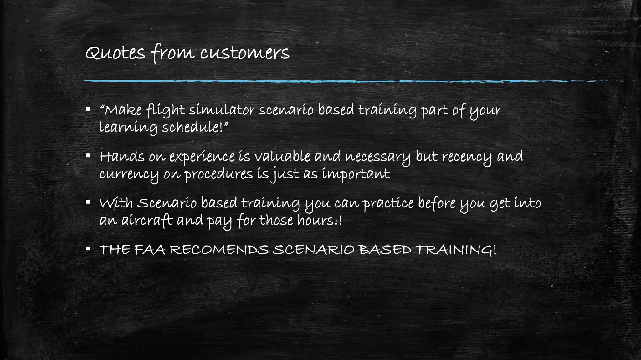 Quotes from customers
▪ “Make flight simulator scenario based training part of your
learning schedule!”
▪ Hands on experience is valuable and necessary but recency and
currency on procedures is just as important
▪ With Scenario based training you can practice before you get into
an aircraft and pay for those hours.!
▪ THE FAA RECOMENDS SCENARIO BASED TRAINING!
 