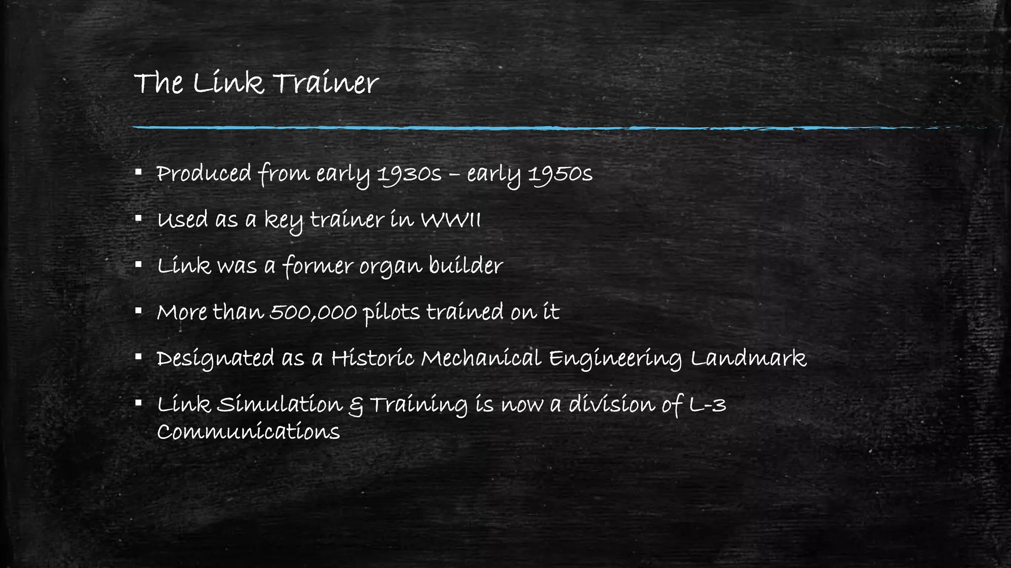 The Link Trainer
▪ Produced from early 1930s – early 1950s
▪ Used as a key trainer in WWII
▪ Link was a former organ builder
▪ More than 500,000 pilots trained on it
▪ Designated as a Historic Mechanical Engineering Landmark
▪ Link Simulation & Training is now a division of L-3
Communications
 