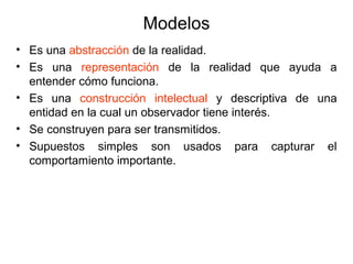 Modelos
• Es una abstracción de la realidad.
• Es una representación de la realidad que ayuda a
entender cómo funciona.
• Es una construcción intelectual y descriptiva de una
entidad en la cual un observador tiene interés.
• Se construyen para ser transmitidos.
• Supuestos simples son usados para capturar el
comportamiento importante.
 