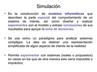 Simulación
• Es la construcción de modelos informáticos que
describen la parte esencial del comportamiento de un
sistema de interés, así como diseñar y realizar
experimentos con el modelo y extraer conclusiones de sus
resultados para apoyar la toma de decisiones.
• Se usa como un paradigma para analizar sistemas
complejos. La idea es obtener una representación
simplificada de algún aspecto de interés de la realidad.
• Permite experimentar con sistemas (reales o propuestos)
en casos en los que de otra manera esto sería imposible o
impráctico.
 