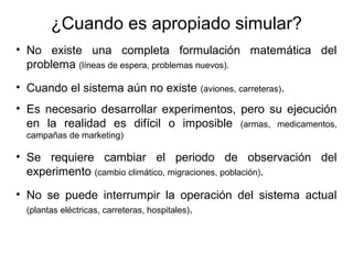 ¿Cuando es apropiado simular?
• No existe una completa formulación matemática del
problema (líneas de espera, problemas nuevos).
• Cuando el sistema aún no existe (aviones, carreteras).
• Es necesario desarrollar experimentos, pero su ejecución
en la realidad es difícil o imposible (armas, medicamentos,
campañas de marketing)
• Se requiere cambiar el periodo de observación del
experimento (cambio climático, migraciones, población).
• No se puede interrumpir la operación del sistema actual
(plantas eléctricas, carreteras, hospitales).
 