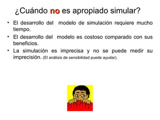 ¿Cuándo nono es apropiado simular?
• El desarrollo del modelo de simulación requiere mucho
tiempo.
• El desarrollo del modelo es costoso comparado con sus
beneficios.
• La simulación es imprecisa y no se puede medir su
imprecisión. (El análisis de sensibilidad puede ayudar).
 