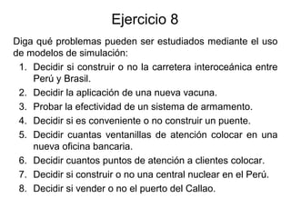 Ejercicio 8
Diga qué problemas pueden ser estudiados mediante el uso
de modelos de simulación:
1. Decidir si construir o no la carretera interoceánica entre
Perú y Brasil.
2. Decidir la aplicación de una nueva vacuna.
3. Probar la efectividad de un sistema de armamento.
4. Decidir si es conveniente o no construir un puente.
5. Decidir cuantas ventanillas de atención colocar en una
nueva oficina bancaria.
6. Decidir cuantos puntos de atención a clientes colocar.
7. Decidir si construir o no una central nuclear en el Perú.
8. Decidir si vender o no el puerto del Callao.
 