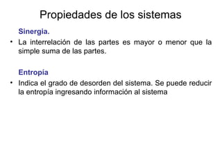 Propiedades de los sistemas
Sinergia.
• La interrelación de las partes es mayor o menor que la
simple suma de las partes.
Entropía
• Indica el grado de desorden del sistema. Se puede reducir
la entropía ingresando información al sistema
 