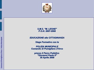 Comune di Pomigliano d'Arco - Polizia Municipale S.M.S. “M. LEONE” P.O.N. 2007-2008 EDUCAZIONE alla CITTADINANZA Stage Formativo con la POLIZIA MUNICIPALE Comando di Pomigliano d’Arco presso il Parco Pubblico  “ Giovanni Paolo II” 30 Aprile 2008 