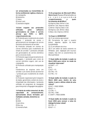ser armazenadas ou transmitidas de
forma confidencial, sigilosa, chama-se:     15-Os programas do Microsoft Office:
A) criptografia.                            Word, Excel, P o w e r P o i n t e A c c e
B) biometria.                               s s , c o r r e s p o n d e m
C) token.                                   ,crespectivamente,          a       quais
D) smart card.                              ferramentas do BrOffice?
E) assinatura digital.                      A) Impress, Base, Writer e Calc.
                                            B) Writer, Calc, Impress e Base.
13-Com respeito aos protocolos              C) Writer, Impress, Base e Calc.
utilizados        pelos        softwares    D) Impress, Calc, Writer e Base.
gerenciadores de email, é correto           E) Base, Calc, Impress e Writer.
afirmar      que     POP3    e     SMTP,
respectivamente são:                        16-O que é o WORDPAD?
A) Protocolo para recebimento de emails     (A) É um sistema operacional.
seguros / protocolo de acesso e             (B) Ferramenta no qual o usuário
gerenciamento de mensagens de correio       possui algumas opções de maior
eletrônico diretamente do servidor.         acessibilidade.
B) Protocolo utilizado em clientes de       (C) É um software de vírus.
correio eletrônico para recebimento de      (D) É um editor de textos existente no
emails do servidor / protocolo utilizado    Windows para digitação com recursos
em gerenciadores de correio eletrônico      simples, mas tem as características do
para o envio de emails.                     Microsoft Word
C) Protocolo seguro de gerenciamento de
mensagens / protocolo para envio de         17-Qual atalho do teclado é usado no
correio eletrônico seguro, com uso de       Word 2003 para entrar no modo de
criptografia.                               visualizar impressão?
D) Protocolo utilizado para manipulação     A) SHIFT + F1
de                                          B) F2
transferência de arquivos entre um          C) ALT + F5
servidor e um cliente através da Internet   D) CTRL + F5
/ protocolo para recebimento de emails      E) CTRL + F2
seguros.
E) Protocolo responsável pelo transporte    18-Qual atalho do teclado é usado no
de dados, garantindo a ordem de envio e     Word 2003 para, dentro de uma
integridade das informações / protocolo     tabela, ir para a última célula de uma
utilizado em programas de navegação         coluna?
para interpretar a linguagem das páginas    A) ALT + PAGE DOWN
                                            B) ALT + L
14-Padrão de mídia removível, de alta       C) CTRL + L
capacidade      de   armazenamento,         D) CTRL + END
apresentando discos formados por            E ) SHIFT + PAGE DOWN
múltiplas camadas, denomina-se:
A) CD.                                      19-Qual atalho do teclado é usado no
B) DVD.                                     Excel 2003 para acessar a caixa de
C) pen drive.                               diálogo formatar célula?
D) blu-ray.                                 A) CTRL + F
E) memória flash.                           B) ALT + C
 